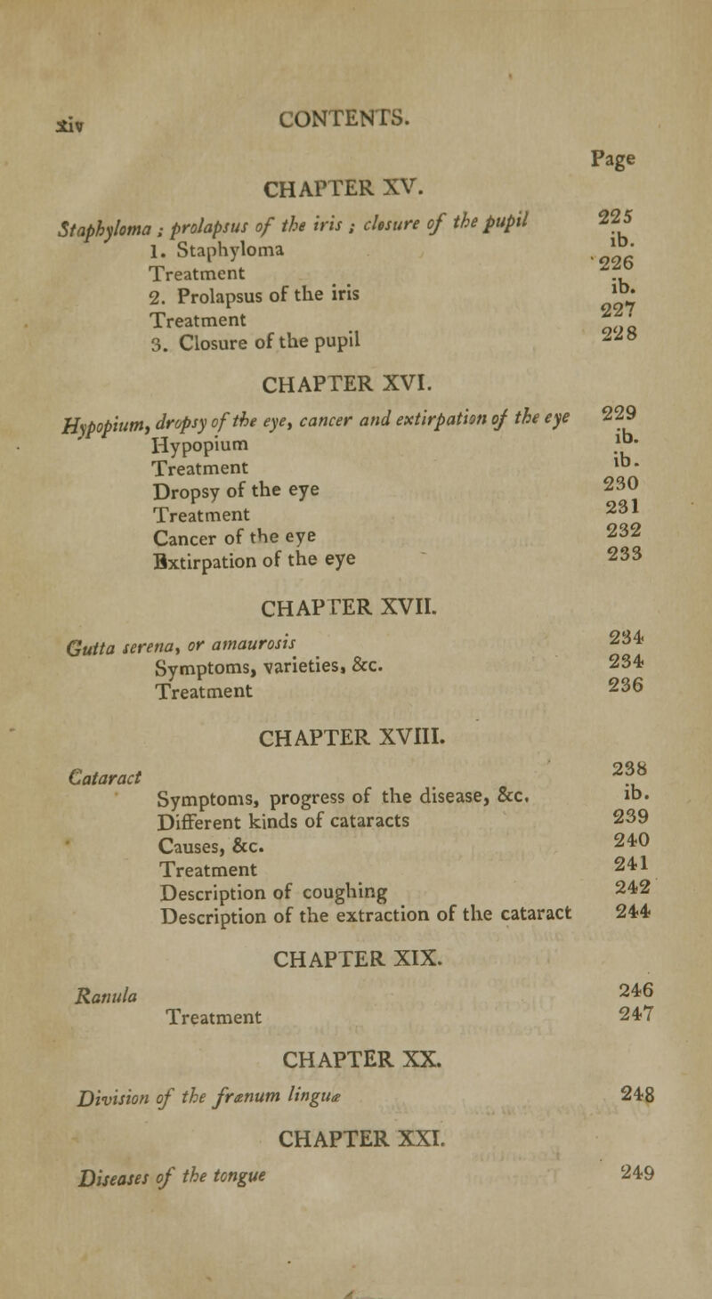 Page CHAPTER XV. Staphyloma ; prolapsus of the iris : closure of the pupil 225 1. Staphyloma lb Treatment '?? 2. Prolapsus of the iris lb^ Treatment *J' 3. Closure of the pupil z™ CHAPTER XVI. Hypopium, dropsy of the eye, cancer and extirpation of the eye 229 Hypopium .lb- Treatment lb* Dropsy of the eye 230 Treatment 231 Cancer of the eye 232 Bxtirpation of the eye 233 CHAPTER XVII. Gutta serena, or amaurosis 234 Symptoms, varieties, &c. 234 Treatment 236 CHAPTER XVIII. Cataract # 2?8 Symptoms, progress of the disease, &c. ib« Different kinds of cataracts 239 Causes, &c. 240 Treatment 241 Description of coughing 242 Description of the extraction of the cataract 244 CHAPTER XIX. Ramtla 246 Treatment 247 CHAPTER XX. Division of the franum lingua 248 CHAPTER XXI. Diseases of the tongue 249