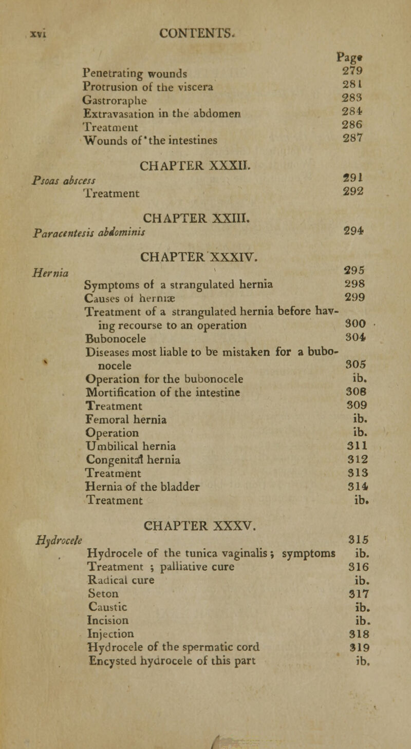 Pagt Penetrating wounds 279 Protrusion of the viscera 281 Gastroraplie 283 Extravasation in the abdomen 28* Treatment 286 Wounds of the intestines 287 CHAPTER XXXII. Psoas abscess 291 Treatment 292 CHAPTER XXIII. Paractntesis abdominis 294 CHAPTER XXXIV. Hernia 295 Symptoms of a strangulated hernia 298 Causes ot herniae 299 Treatment of a strangulated hernia before hav- ing recourse to an operation 300 Bubonocele 304 Diseases most liable to be mistaken for a bubo- nocele 305 Operation for the bubonocele ib. Mortification of the intestine 308 Treatment 309 Femoral hernia ib. Operation ib. Umbilical hernia 311 Congenital hernia 312 Treatment 313 Hernia of the bladder 314 Treatment ib. CHAPTER XXXV. Hydrocele 315 Hydrocele of the tunica vaginalis; symptoms ib. Treatment ; palliative cure 316 Radical cure ib. Seton 317 Caustic ib. Incision ib. Injection 318 Hydrocele of the spermatic cord 319 Encysted hydrocele of this part ib.