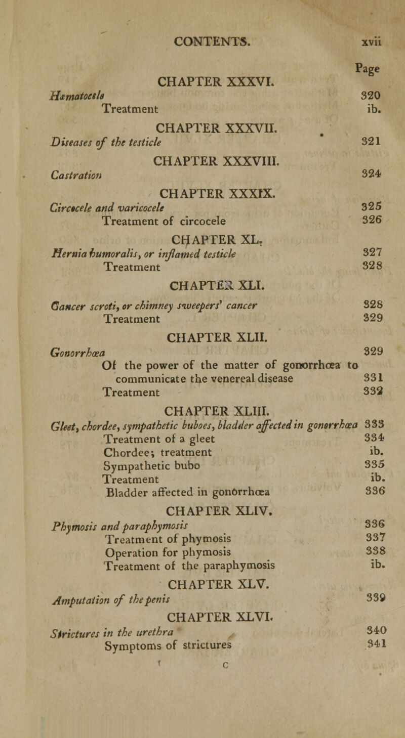 Page CHAPTER XXXVL kitmatoctle 320 Treatment ib. CHAPTER XXXVII. Diseases of the testicle 321 CHAPTER XXXVIII. Castration 324 CHAPTER XXXIX. Circtcele and varicocele 325 Treatment of circocele 326 CHAPTER XL. Hernia humoralis, or inflamed testicle 327 Treatment 328 CHAPTER XLI. Cancer scroti, or chimney sweepers' cancer 328 Treatment 329 CHAPTER XLII. Gonorrhoea 329 Of the power of the matter of gonorrhoea to communicate the venereal disease 331 Treatment 332 CHAPTER XLIII. Gleet, chordee, sympathetic buboes, bladder affected in gonsrrhoea 333 Treatment of a gleet 334 Chordee \ treatment ib. Sympathetic bubo 335 Treatment ib. Bladder affected in gonorrhoea 336 CHAPTER XLIV. Phymosis and paraphymosis 336 Treatment of phymosis 337 Operation for phymosis 338 Treatment of the paraphymosis ib. CHAPTER XLV. Amputation of the penis 339 CHAPTER XLVI. Strictures in the urethra 340 Symptoms of strictures 341 ' c