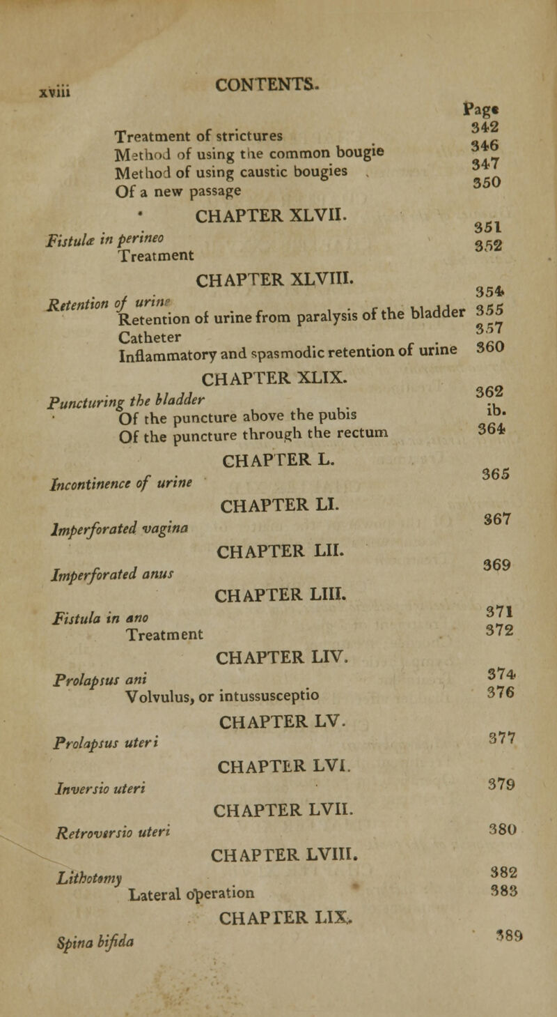 Pagt Treatment of strictures Method of using tne common bougie ^ Method of using caustic bougies 3 Of a new passage CHAPTER XLVII. Fistula in perineo 2 Treatment CHAPTER XLVIII. Jfc/«rfw» °^eMt^on o{ urinefrom paralysis of the bladder 355 Catheter . * Inflammatory and spasmodic retention 01 urine sow CHAPTER XLIX. Puncturing the bladder Of the puncture above the pubis »• Of the puncture through the rectum 364 CHAPTER L. r . 365 Incontinence of urine CHAPTER LI. r . j • 367 Imperforated vagina CHAPTER LII. Imperforated anus CHAPTER LIII. Fistula in ano 3?1 Treatment 372 CHAPTER LIV. Prolapsus ani %'* Volvulus, or intussusceptio 376 CHAPTER LV. Prolapsus uteri 377 CHAPTER LVI. Inversio uteri 379 CHAPTER LVII. Retrovtrsio uteri 380 CHAPTER LVIII. Lithotomy , 382 Lateral operation 383 CHAPTER LIX> Spina bifida 389