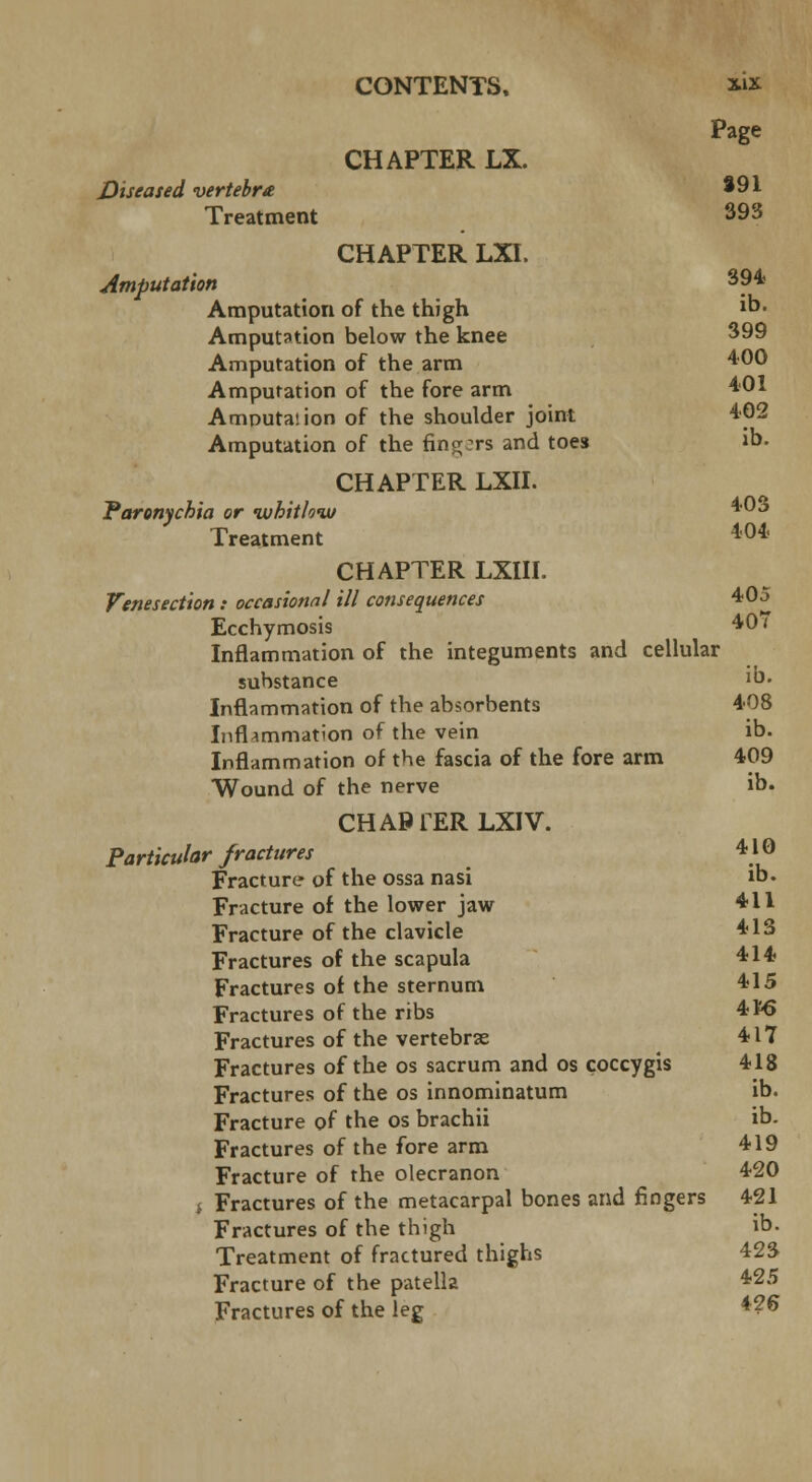 Page CHAPTER LX. Diseased vertebra 391 Treatment 393 CHAPTER LXI. Amputation 394 Amputation of the thigh ib. Amputation below the knee 399 Amputation of the arm 400 Amputation of the fore arm 401 Amputaiion of the shoulder joint 402 Amputation of the fingers and toes ib. CHAPTER LXII. Paronychia or whitlow Treatment *'04' CHAPTER LXIII. Venesection : occasional ill consequences 405 Ecchymosis 40 i Inflammation of the integuments and cellular substance >. Inflammation of the absorbents 408 Inflammation of the vein ib. Inflammation of the fascia of the fore arm 409 Wound of the nerve ib. CHAP 1ER LXIV. Particular fractures 410 Fracture of the ossa nasi ib. Fracture of the lower jaw 411 Fracture of the clavicle 413 Fractures of the scapula 414 Fractures of the sternum 415 Fractures of the ribs 4 ¥6 Fractures of the vertebrae 417 Fractures of the os sacrum and os coccygis 418 Fractures of the os innominatum ib. Fracture of the os brachii ib. Fractures of the fore arm 419 Fracture of the olecranon 420 i Fractures of the metacarpal bones and fingers 421 Fractures of the thigh ib- Treatment of fractured thighs 423 Fracture of the patella 425 Fractures of the leg *?*>