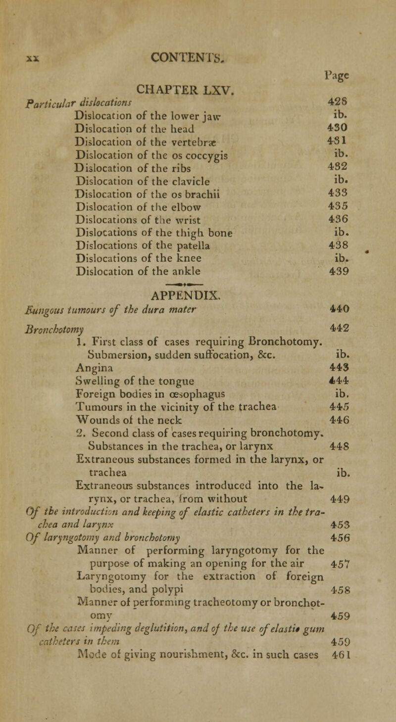 Page CHAPTER LXV. Particular dislocations 428 Dislocation of the lower jaw ib* Dislocation of the head 430 Dislocation of the vertebrae 431 Dislocation of the os coccygis ib. Dislocation of the ribs 432 Dislocation of the clavicle ib. Dislocation of the os brachii 433 Dislocation of the elbow 435 Dislocations of the wrist 436 Dislocations of the thigh bone ib. Dislocations of the patella 438 Dislocations of the knee ib. Dislocation of the ankle 439 APPENDIX. Bungous tumours of the dura mater 440 Bronchotomy 442 J. First class of cases requiring Bronchotomy. Submersion, sudden suffocation, &c. ib. Angina 443 Swelling of the tongue 444 Foreign bodies in oesophagus ib. Tumours in the vicinity of the trachea 445 Wounds of the neck 446 2. Second class of cases requiring bronchotomy. Substances in the trachea, or larynx 448 Extraneous substances formed in the larynx, or trachea ib. Extraneous substances introduced into the la- rynx, or trachea, from without 449 Of the introduction and keeping of elastic catheters in the tra- chea and larynx 453 Of laryngotomy and bronchotomy 456 Manner of performing laryngotomy for the purpose of making an opening for the air 457 Laryngotomy for the extraction of foreign bodies, and polypi 458 Manner of performing tracheotomy or bronchot- omy 459 Of the cases impeding deglutition, and of the use of elasti$ gum catheters in them 459 Mode of giving nourishment, &c. in such cases 461