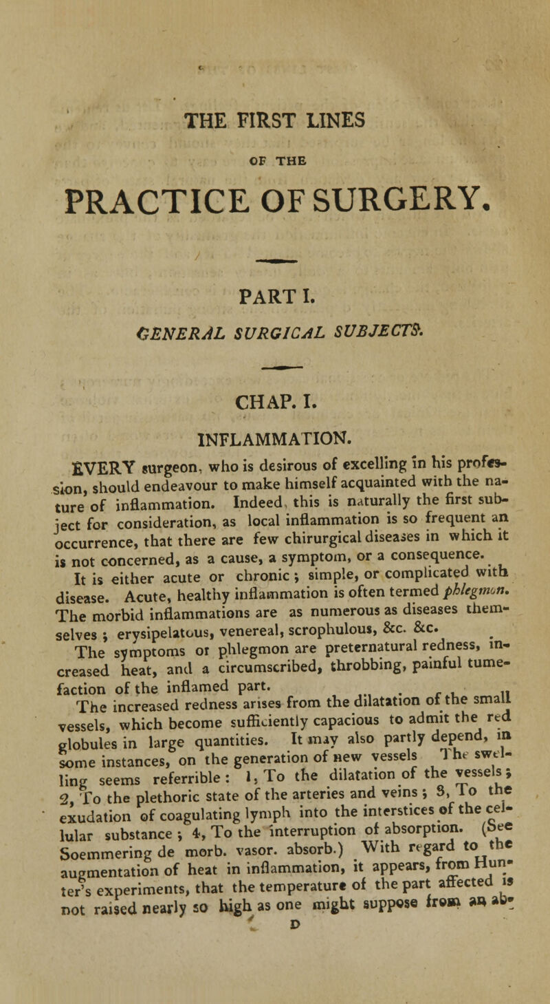 THE FIRST LINES OF THE PRACTICE OF SURGERY, PART I. GENERAL SURGICAL SUBJECTS. CHAP. I. INFLAMMATION. EVERY surgeon, who is desirous of excelling in his profes- sion, should endeavour to make himself acquainted with the na- ture of inflammation. Indeed, this is naturally the first sub- ject for consideration, as local inflammation is so frequent an occurrence, that there are few chirurgical diseases in which xt is not concerned, as a cause, a symptom, or a consequence. It is either acute or chronic; simple, or complicated with disease. Acute, healthy inflammation is often termed phlegmon. The morbid inflammations are as numerous as diseases them- selves ; erysipelatous, venereal, scrophulous, &c &c The symptoms or phlegmon are preternatural redness, in- creased heat, and a circumscribed, throbbing, painful tume- faction of the inflamed part. The increased redness arises from the dilatation of the small vessels, which become sufficiently capacious to admit the red globules in large quantities. It may also partly depend, in some instances, on the generation of new vessels 1 he swel- ling seems referrible : l,To the dilatation of the vessels; 2, To the plethoric state of the arteries and veins ; S, 1 o the exudation of coagulating lymph into the interstices of the cel- lular substance j 4, To the interruption of absorption, (bee Soemmering de morb. vasor. absorb.) With regard to the augmentation of heat in inflammation, it appears, from Hun- ter's experiments, that the temperature of the part affected is not raised nearly so high as one might suppose fr©» an *& D