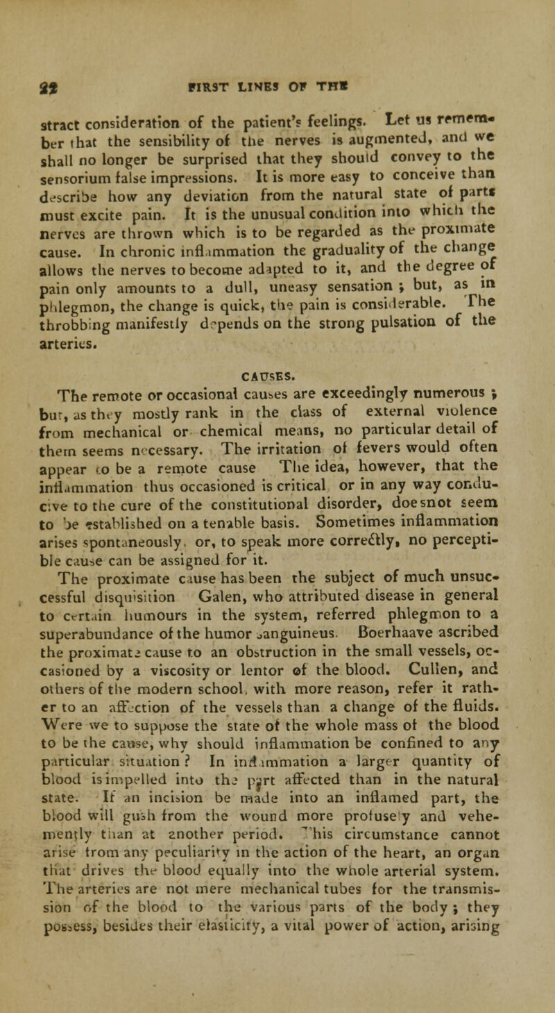 stract consideration of the patient's feelings. Let us remem- ber that the sensibility of the nerves is augmented, and we shall no longer be surprised that they should convey to the sensorium false impressions. It is more easy to conceive than describe how any deviation from the natural state of parts must excite pain. It is the unusual condition into which the nerves are thrown which is to be regarded as the proximate cause. In chronic inflammation the gradually of the change allows the nerves to become adapted to it, and the degree of pain only amounts to a dull, uneasy sensation ; but, as in, phlegmon, the change is quick, the pain is considerable. The throbbing manifestly depends on the strong pulsation of the arteries. CAUSES. The remote or occasional causes are exceedingly numerous ; bur, as they mostly rank in the class of external violence from mechanical or chemical means, no particular detail of thern seems necessary. The irritation of fevers would often appear <o be a remote cause The idea, however, that the inflammation thus occasioned is critical or in any way condu- cive to the cure of the constitutional disorder, doe snot seem to be tstablished on a tenable basis. Sometimes inflammation arises spontaneously, or, to speak more corredtly, no percepti- ble cause can be assigned for it. The proximate cause has been the subject of much unsuc» cessful disquisition Galen, who attributed disease in general to certain humours in the system, referred phlegmon to a superabundance of the humor sanguineus. Boerhaave ascribed the proximate cause to an obstruction in the small vessels, oc- casioned by a viscosity or lentor of the blood. Cullen, and others of the modern school, with more reason, refer it rath- er to an affection of the vessels than a change of the fluids. Were we to suppose the state of the whole mass of the blood to be the cause, why should inflammation be confined to any particular situation ? In inr!animation a larger quantity of blood is impelled into thj part affected than in the natural state. It an incision be made into an inflamed part, the blood will gush from the wound more protuse'y and vehe- mently than at znother period, his circumstance cannot arise trom any peculiarity in the action of the heart, an organ tliat drives the blood equally into the whole arterial system. The arteries are not mere mechanical tubes for the transmis- sion of the blood to the various parts of the body ; they possess, besides their elasticity, a vital power of action, arising