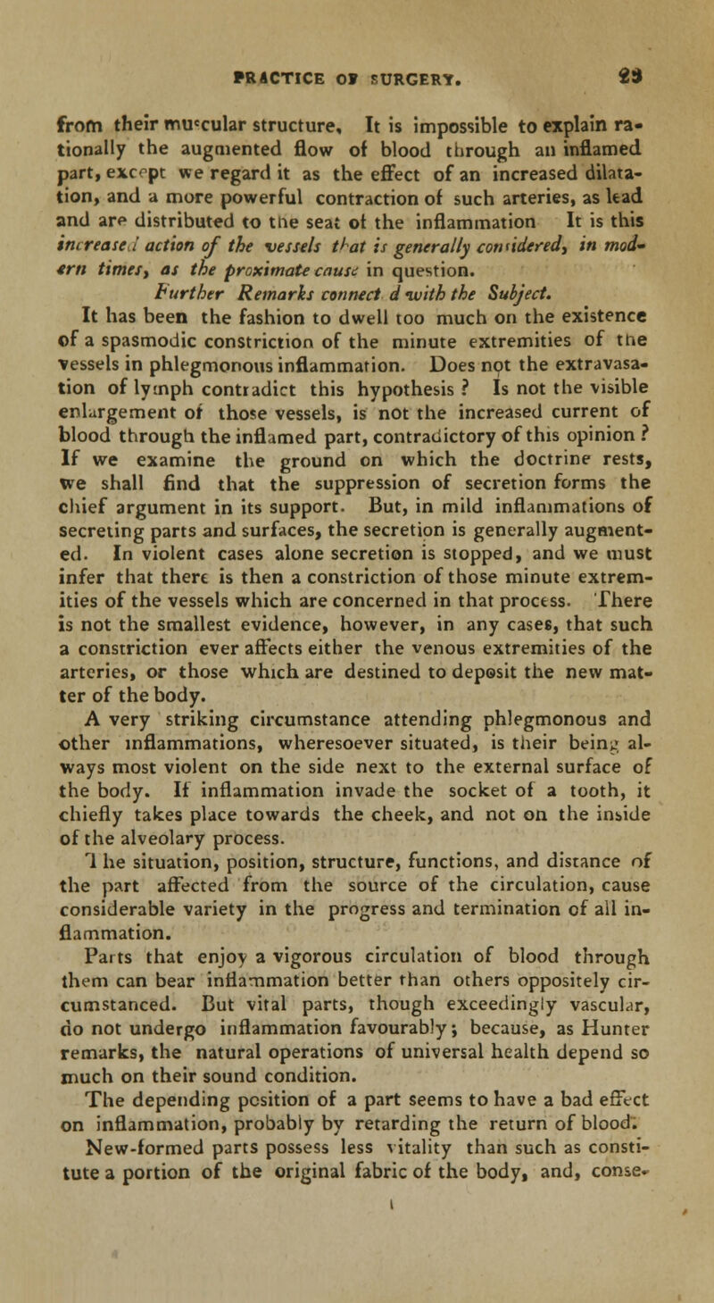 from their muccular structure. It is impossible to explain ra- tionally the augmented flow of blood through an inflamed part, except we regard it as the effect of an increased dilata- tion, and a more powerful contraction of such arteries, as lead and are distributed to the seat of the inflammation It is this increased action of the vessels ttat is generally considered, in mod- 4rn times, as the proximate cause in question. Further Remarks connect d ivith the Subject. It has been the fashion to dwell too much on the existence of a spasmodic constriction of the minute extremities of the vessels in phlegmonous inflammation. Does not the extravasa- tion of lymph contradict this hypothesis? Is not the visible enlargement of those vessels, is not the increased current of blood through the inflamed part, contradictory of this opinion ? If we examine the ground on which the doctrine rests, we shall find that the suppression of secretion forms the chief argument in its support. But, in mild inflammations of secreting parts and surfaces, the secretion is generally augment- ed. In violent cases alone secretion is stopped, and we must infer that there is then a constriction of those minute extrem- ities of the vessels which are concerned in that process. There is not the smallest evidence, however, in any cases, that such a constriction ever affects either the venous extremities of the arteries, or those which are destined to deposit the new mat- ter of the body. A very striking circumstance attending phlegmonous and other inflammations, wheresoever situated, is their being al- ways most violent on the side next to the external surface of the body. If inflammation invade the socket of a tooth, it chiefly takes place towards the cheek, and not on the inside of the alveolary process. 1 he situation, position, structure, functions, and distance of the part affected from the source of the circulation, cause considerable variety in the progress and termination of all in- flammation. Parts that enjoy a vigorous circulation of blood through them can bear inflammation better than others oppositely cir- cumstanced. But vital parts, though exceedingly vascuhir, do not undergo inflammation favourably; because, as Hunter remarks, the natural operations of universal health depend so much on their sound condition. The depending position of a part seems to have a bad effect on inflammation, probably by retarding the return of blood. New-formed parts possess less vitality than such as consti- tute a portion of the original fabric of the body, and, conse-