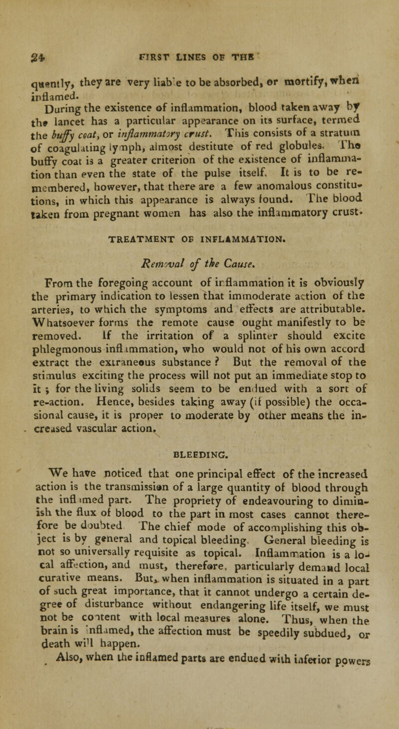 q*«ntly, they are very liab'e to be absorbed, or mortify, when inflamed- During the existence of inflammation, blood taken away by th» lancet has a particular appearance on its surface, termed the buffy ceat, or inflammatory crust. This consists of a stratum of coagulating iynph, almost destitute of red globules. Tho buffv coat is a greater criterion of the existence of inflamma- tion than even the state of the pulse itself. It is to be re- membered, however, that there are a few anomalous constitu- tions, in which this appearance is always found. The blood taken from pregnant women has also the inflammatory crust- TREATMENT OB INFLAMMATION. Removal of the Cause, From the foregoing account of irflammation it is obviously the primary indication to lessen that immoderate action of the arteries, to which the symptoms and effects are attributable. Whatsoever forms the remote cause ought manifestly to be removed. If the irritation of a splinter should excite phlegmonous inflimmation, who would not of his own accord extract the extraneous substance ? But the removal of the stimulus exciting the process will not put an immediate stop to it; for the living solids seem to be endued with a sort of re-action. Hence, besides taking away (it possible) the occa- sional cause, it is proper to moderate by other means the in- creased vascular action. BLEEDING. We have noticed that one principal effect of the increased action is the transmissien of a large quantity of blood through the inflimed part. The propriety of endeavouring to dimin- ish the flux of blood to the part in most cases cannot there- fore be doubted The chief mode of accomplishing this ob- ject is by general and topical bleeding. General bleeding is not so universally requisite as topical. Inflammation is a lo-> cal affection, and must, therefore, particularly demand local curative means. But^ when inflammation is situated in a part of such great importance, that it cannot undergo a certain de- gree of disturbance without endangering life itself, we must not be content with local measures alone. Thus, when the brain is nflamed, the affection must be speedily subdued, or death wiU happen. Also, when the inflamed parts are endued with iafetior powers
