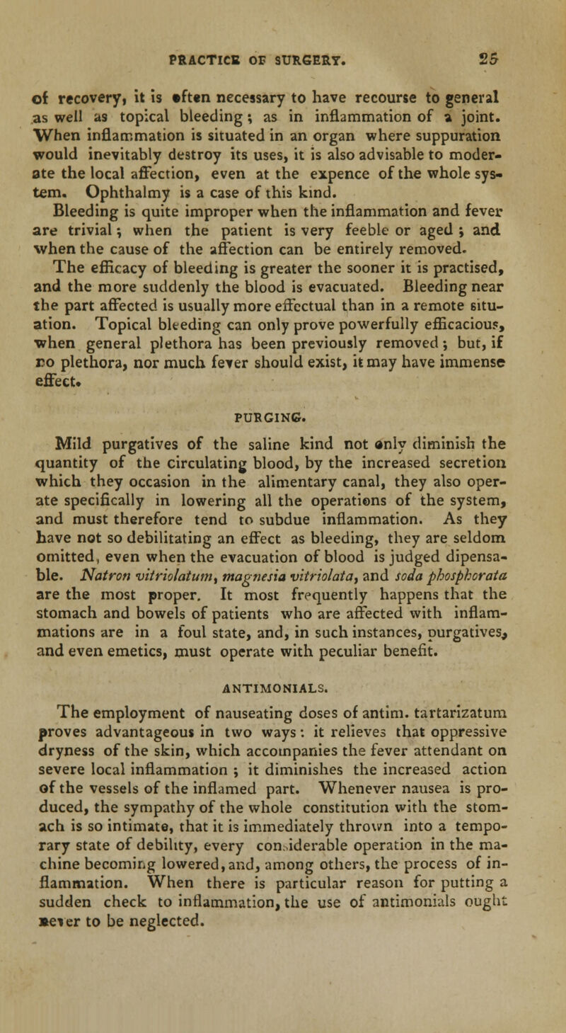 of recoveryi it is »ft«n necessary to have recourse to general as well as topical bleeding; as in inflammation of a joint. When inflammation is situated in an organ where suppuration would inevitably destroy its uses, it is also advisable to moder- ate the local affection, even at the expence of the whole sys- tem. Ophthalmy is a case of this kind. Bleeding is quite improper when the inflammation and fever are trivial •, when the patient is very feeble or aged ; and when the cause of the affection can be entirely removed. The efficacy of bleeding is greater the sooner it is practised, and the more suddenly the blood is evacuated. Bleeding near the part affected is usually more effectual than in a remote situ- ation. Topical bleeding can only prove powerfully efficacious, ■when general plethora has been previously removed •, but, if eo plethora, nor much fever should exist, it may have immense effect* PURGING. Mild purgatives of the saline kind not anly diminish the quantity of the circulating blood, by the increased secretion which they occasion in the alimentary canal, they also oper- ate specifically in lowering all the operations of the system, and must therefore tend to subdue inflammation. As they have not so debilitating an effect as bleeding, they are seldom omitted, even when the evacuation of blood is judged dipensa- ble. Natron vitriolatum, magnesia vitriolata, and soda phosphorata are the most proper. It most frequently happens that the stomach and bowels of patients who are affected with inflam- mations are in a foul state, and, in such instances, purgatives, and even emetics, must operate with peculiar benefit. ANTIMONIALS. The employment of nauseating doses of antim. tartarizatum proves advantageous in two ways: it relieves that oppressive dryness of the skin, which accompanies the fever attendant on severe local inflammation ; it diminishes the increased action of the vessels of the inflamed part. Whenever nausea is pro- duced, the sympathy of the whole constitution with the stom- ach is so intimate, that it is immediately thrown into a tempo- rary state of debility, every considerable operation in the ma- chine becoming lowered,and, among others, the process of in- flammation. When there is particular reason for putting a sudden check to inflammation, the use of antimonials ought •ever to be neglected.