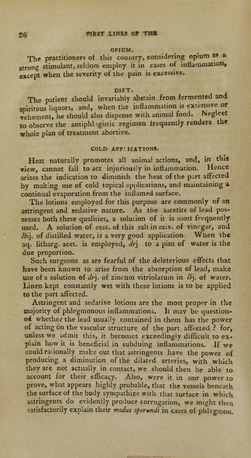 OPIUM. The practitioners of this country, considering opium as a strong stimulant, seldom employ it in cases of inflammation, except when the severity of the pain is excessive. DIET. The patient should invariably abstain from fermented and spiritous liquors, and, when the inflammation is extensive or vehement, he should also dispense with animal food. Neglect to observe the antiphlogistic regimen frequently renders the whole plan of treatment abortive. COLD APP' ICATIONS. Heat naturally promotes all animal actions, and, in this ▼iew, cannot fail to act injuriously in inflammation. Hence arises the indication to diminish the heat of the part affected by making use of cold topical applications, and maintaining a continual evaporation from the inflamed surface. The lotions employed for this purpose are commonly of an astringent and sedative nature. As the ascetite of lead pos- sesses both these qualities, a solution of it is most frequently used. A solution of orsss. of this salt in oziv. of vinegar, and lb\\. of distilled water, is a very good application. When the aq. litharg. acet. is employed, dr\ to a pint of water is the due proportion. Such surgeons as are fearful of the deleterious effects that have been known to arise from the absorption of lead, make use of a solution of dry of zincum vitriolatum in lb\. of water. Linen kept constantly wet with these lotions is to be applied to the part affected. Astringent and sedative lotions are the most proper in the majority of phlegmonous inflammations. It may be question- ed whether the lead usually contained in them has the power of acting on the vascular structure of the part affected ? for, unless we admit this, it becomes exceedingly difficult to ex- plain how it is beneficial in subduing inflammations. If we could rationally make out that astringents have the power of producing a diminution of the dilated arteries, with which they are not actually in contact, we should then be able to account for their efficacy. Also, were it in our power to prove, what appears highly probable, that the vessels beneath the surface of the body sympathize with that surface in which astringents do evidently produce corrugation, we might then satisfactorily explain their modus operandi in cases of phlegmon.