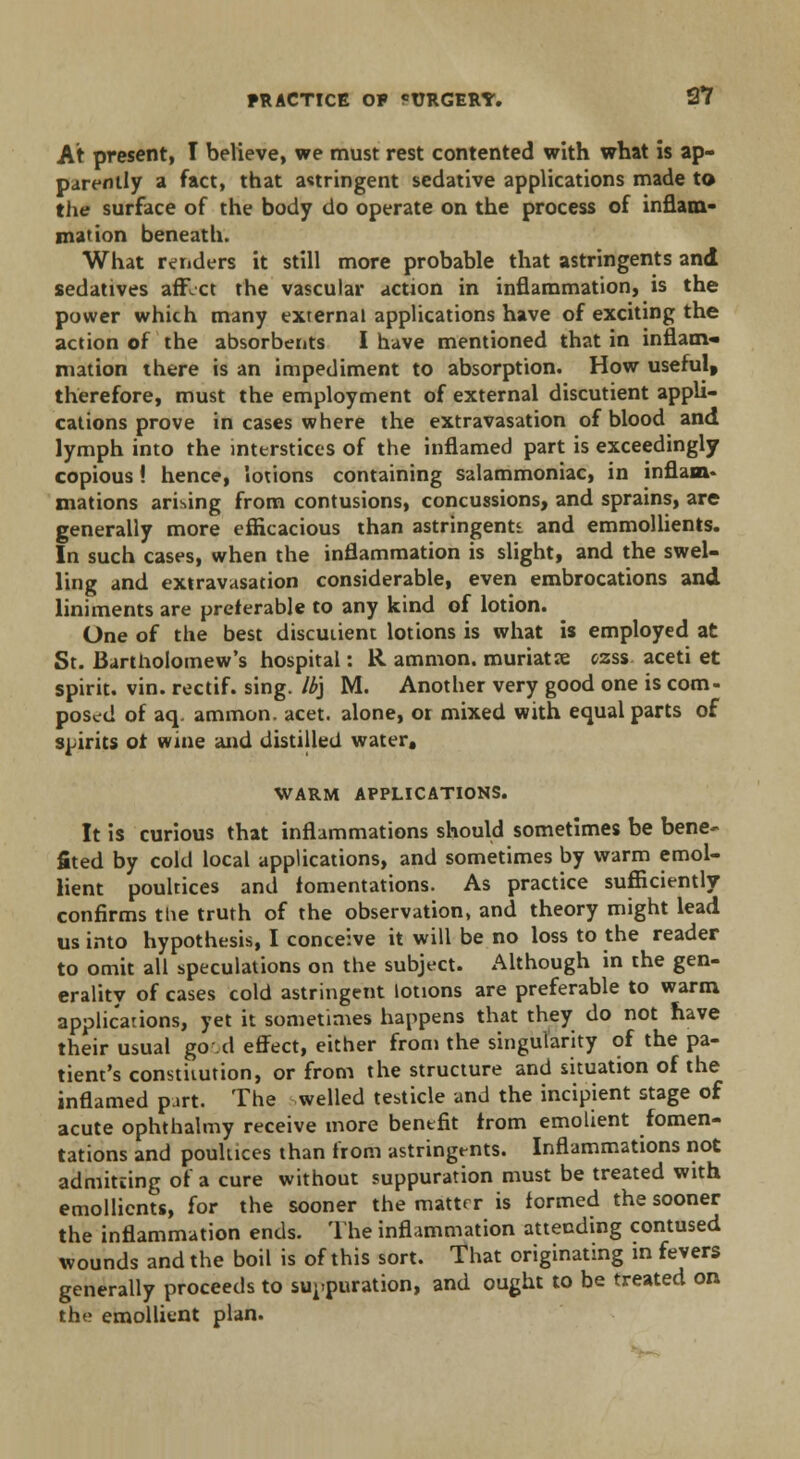 At present, I believe, we must rest contented with what is ap- parently a fact, that astringent sedative applications made to the surface of the body do operate on the process of inflam- mation beneath. What renders it still more probable that astringents and sedatives affvct the vascular action in inflammation, is the power which many external applications have of exciting the action of the absorbents I have mentioned that in inflam- mation there is an impediment to absorption. How useful, therefore, must the employment of external discutient appli- cations prove in cases where the extravasation of blood and lymph into the interstices of the inflamed part is exceedingly copious! hence, lotions containing salammoniac, in inflam* xnations arising from contusions, concussions, and sprains, are generally more efficacious than astringents and emmollients. In such cases, when the inflammation is slight, and the swel- ling and extravasation considerable, even embrocations and liniments are preferable to any kind of lotion. One of the best discutient lotions is what is employed at St. Bartholomew's hospital: R amnion, muriatre ozss aceti et spirit, vin. rectif. sing, lb] M. Another very good one is com- posed of aq. ammon. acet. alone, or mixed with equal parts of spirits oi wine and distilled water* WARM APPLICATIONS. It is curious that inflammations should sometimes be bene- fited by cold local applications, and sometimes by warm emol- lient poultices and fomentations. As practice sufficiently confirms ttie truth of the observation, and theory might lead us into hypothesis, I conceive it will be no loss to the reader to omit all speculations on the subject. Although in the gen- erality of cases cold astringent lotions are preferable to warm applications, yet it sometimes happens that they do not have their usual go d effect, either from the singularity of the pa- tient's constitution, or from the structure and situation of the inflamed part. The welled testicle and the incipient stage of acute ophthalmy receive more bentfit from emolient fomen- tations and poultices than from astringt-nts. Inflammations not admitting of a cure without suppuration must be treated with emollients, for the sooner the matter is formed the sooner the inflammation ends. The inflammation attending contused wounds and the boil is of this sort. That originating in fevers generally proceeds to suppuration, and ought to be treated on the emollient plan.