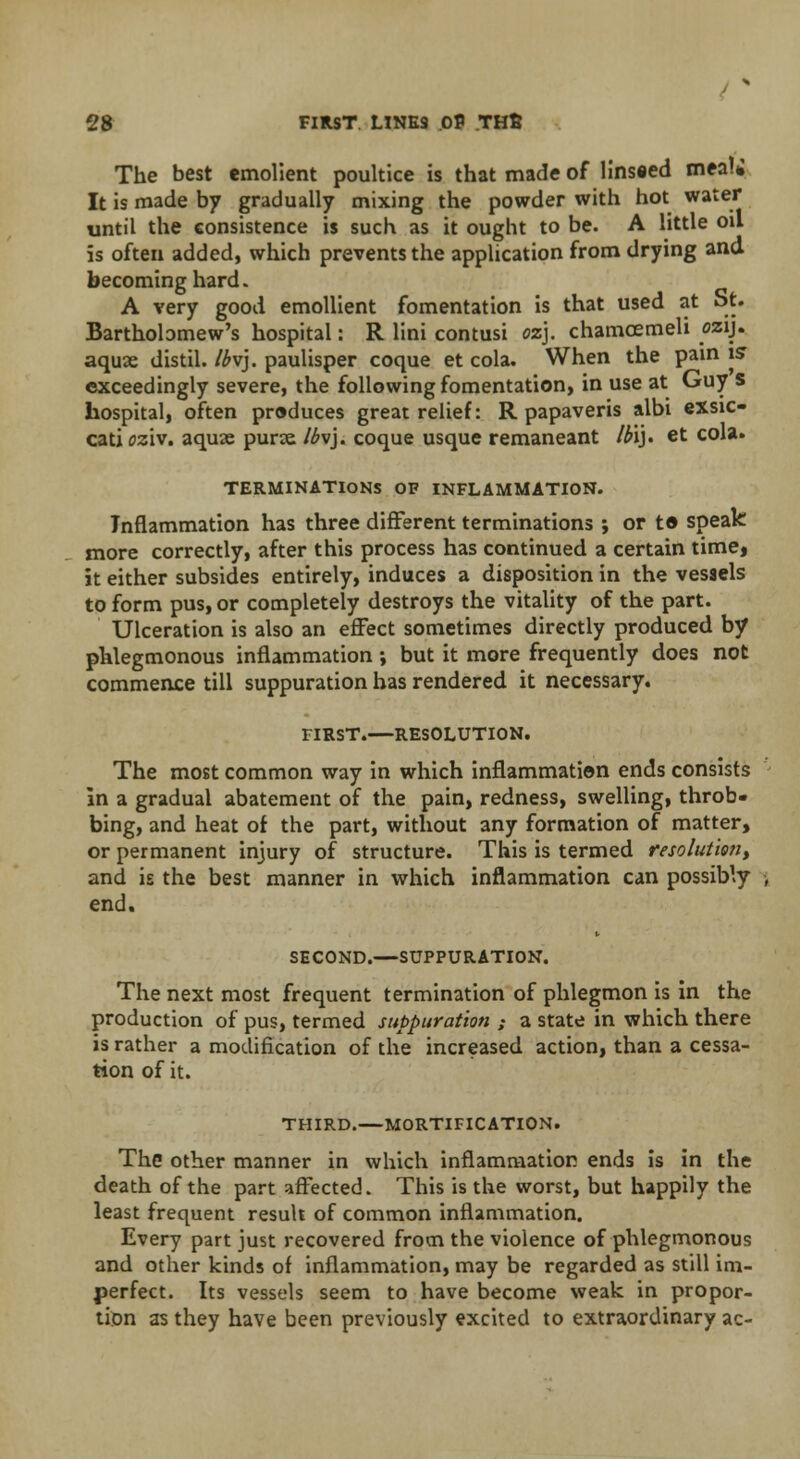 The best emolient poultice is that made of lins«ed meal* It is made by gradually mixing the powder with hot water until the consistence is such as it ought to be. A little oil is often added, which prevents the application from drying and becoming hard. A very good emollient fomentation is that used at St. Bartholomew's hospital: R lini contusi oz}. chamcemeli czij. aquae distil. Ibv). paulisper coque et cola. When the pain is exceedingly severe, the following fomentation, in use at Guy s hospital, often produces great relief: R papaveris albi exsic- catioziv. aquae purse /£vj. coque usque remaneant Ib'i). et cola. TERMINATIONS OF INFLAMMATION. Inflammation has three different terminations ; or to speak more correctly, after this process has continued a certain time, it either subsides entirely, induces a disposition in the vesaels to form pus, or completely destroys the vitality of the part. Ulceration is also an effect sometimes directly produced by phlegmonous inflammation; but it more frequently does not commence till suppuration has rendered it necessary. FIRST.—RESOLUTION. The most common way in which inflammation ends consists in a gradual abatement of the pain, redness, swelling, throb- bing, and heat of the part, without any formation of matter, or permanent injury of structure. This is termed resolution, and is the best manner in which inflammation can possibly end. SECOND.—SUPPURATION. The next most frequent termination of phlegmon is in the production of pus, termed suppuration ; a state in which there is rather a modification of the increased action, than a cessa- tion of it. THIRD.—MORTIFICATION. The other manner in which inflammation ends is in the death of the part affected. This is the worst, but happily the least frequent result of common inflammation. Every part just recovered from the violence of phlegmonous and other kinds of inflammation, may be regarded as still im- perfect. Its vessels seem to have become weak in propor- tion as they have been previously excited to extraordinary ac-