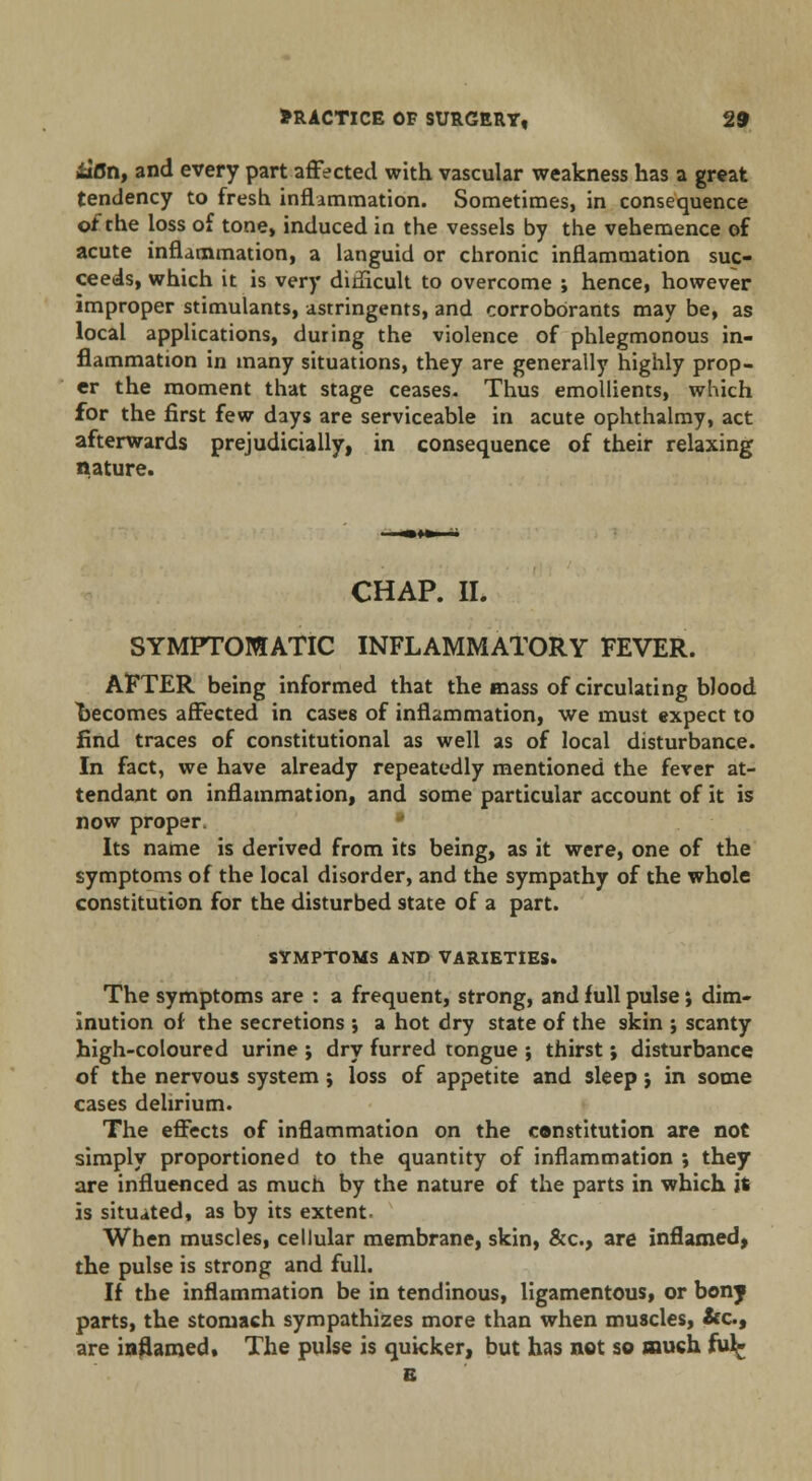 ilfln, and every part affected with vascular weakness has a great tendency to fresh inflammation. Sometimes, in consequence of the loss of tone, induced in the vessels by the vehemence of acute inflammation, a languid or chronic inflammation suc- ceeds, which it is very dinicult to overcome ; hence, however improper stimulants, astringents, and corroborants may be, as local applications, duting the violence of phlegmonous in- flammation in many situations, they are generally highly prop- er the moment that stage ceases- Thus emollients, which for the first few days are serviceable in acute ophthalmy, act afterwards prejudicially, in consequence of their relaxing nature. CHAP. II. SYMPTOMATIC INFLAMMATORY FEVER. AFTER being informed that the mass of circulating blood becomes affected in cases of inflammation, we must expect to find traces of constitutional as well as of local disturbance. In fact, we have already repeatedly mentioned the fever at- tendant on inflammation, and some particular account of it is now proper. • Its name is derived from its being, as it were, one of the symptoms of the local disorder, and the sympathy of the whole constitution for the disturbed state of a part. SYMPTOMS AND VARIETIES. The symptoms are : a frequent, strong, and full pulse; dim- inution of the secretions *, a hot dry state of the skin ; scanty high-coloured urine ; dry furred tongue ; thirst •, disturbance of the nervous system; loss of appetite and sleep j in some cases delirium. The effects of inflammation on the constitution are not simply proportioned to the quantity of inflammation *, they are influenced as much by the nature of the parts in which it is situated, as by its extent. When muscles, cellular membrane, skin, &c, are inflamed, the pulse is strong and full. If the inflammation be in tendinous, ligamentous, or bony parts, the stomach sympathizes more than when muscles, &c, are inflamed. The pulse is quicker, but has not so much fu^ E