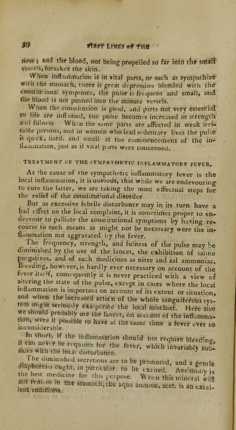 fo *?*ST ttrtEg rt# f Hg ness ; and the blood, not being propelled so far irtto the small vessels, forsakes the skin. When inflammation is in vital parts, or such as sympathize with the stomach, there is great depression blended with the constiil ionai symproms, the pulse \i frequent and small, and the blood is not pushed into the minute vessels. When the constirution is good, and parts not very essential to life are infl imed, the pulse become increased in strength a > I f'uln, -ss. Whn the same' part? are affected in weak irri- ta')le persons, and m women Who lead sedeutarv lives the pube is quck, hard, and small at the commencement of the in- flammation, just as if vital p.rts were concerned. TREATMFNC OF THE SYMPATHETIC INFLAMMATORY FEVER. As 'he cause of the sympathetic inflammatory fever is the local inflammation, it isoovious, that while we are endevouring to cure the latter, we are taking the most effectual steps for the relief of the constituronal disorder But as excessive febrile disturbance may in its turn have a bad effect on the local complaint, it is sometimes proper to en- deavour to palliate the constitutional symptoms by having re- course to such means as might not be necessary were the in. flammation not aggravated by the feVer. The frequency, strength, and fulness of the pulse may he diminished by the use of the lancet, the exhibition of saime purgatives, and of such medicines as nitre and sal ammoniac. B.eedmg, however,is hardly ever necessary on account of the fever itself, consequently it is never practiced with a view of altering the state of the pulse, except in cases where the local inflammation is important on account of its extent or situation, and when the increased acticn of the whole sanguiferous as- tern m,girt seriously exa p, rate the local misthief. Here also we should probably use the lancet, on account of the inflamma- t.on, were it possible to have at the same time a fever ever so inconsiderable. In short, if the inflammation should not require bleedn- it can n,v,r be ,,qu>fue for the fever, which Lariabl, su£ «d§3 mth the local disturbance. 7 The £mimShed secretions are to be promoted, and a gentle dmphores.s ought, ,i» parntubf to be excited. AnrmLv t the best medicine for tins , urpose. Vv ,,t„ this mim ral wi
