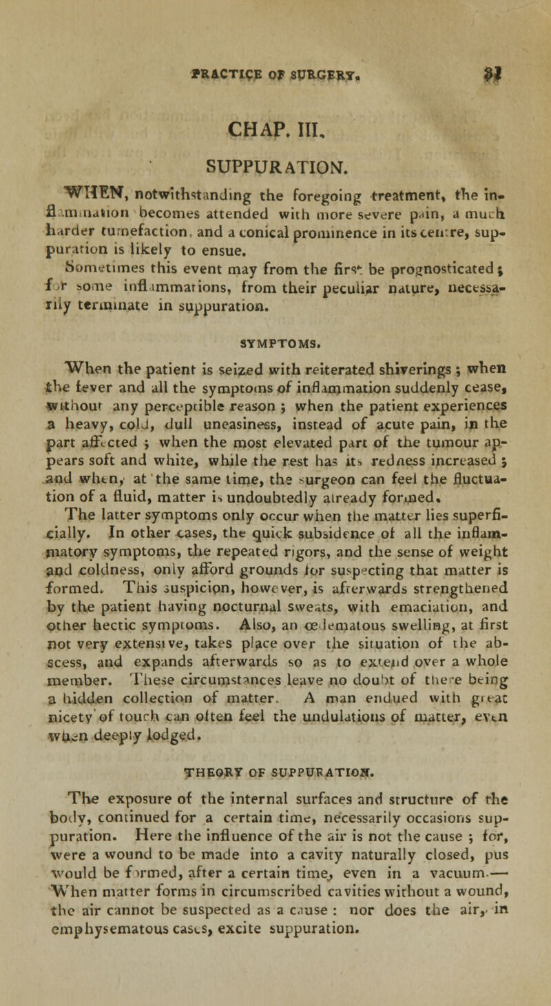 CHAP. Ill, SUPPUR AXIOM. WHEN, notwithstanding the foregoing treatment, the in. fl .mination becomes attended with more severe pain, a muih harder tumefaction, and a conical prominence in its centre, sup- puration is likely to ensue. Sometimes this event may from the firs': be prognosticated; f r some inflimmations, from their peculiar nature, nectssa- rny terminate in suppuration. SYMPTOMS. When the patient is seized with reiterated shiverings ; when the fever and all the symptoms of inflammation suddenly cease, without any perceptible reason ; when the patient experiences a heavy, coU, dull uneasiness, instead of acute pain, in the part affl cted ; when the most elevated part of the tumour ap- pears soft and white, wtule the rest ha? its redness increased j and when, at the same time, the -urgeon can feel the fluctua- tion of a fluid, matter is undoubtedly already formed. The latter symptoms only occur when the matter lies superfi- cially. In other cases, the quick subsidence of all the inflam- matory symptoms, the repeated rigors, and the sense of weight and coldness, only afford grounds lor suspecting that matter is formed. This suspicion, however, is afrerwards strengthened by the patient having nocturnal sweats, with emaciation, and other hectic symptoms. Also, an ce iematous swelling, at first not very extensive, takes place over the situation of the ab- scess, and expands afterwards so as to extend over a whole member. These circumstances leave no dou')t of tue~e being a hidden collection of matter. A man endued with g'eac nicety of touch can olten feel the undulations of matter, evtn wu^n deeply lodged. THEORY OF SUPPUFATIOW. The exposure of the internal surfaces and structure of the body, continued for a certain time, necessarily occasions sup- puration. Here the influence of the air is not the cause ; for, were a wound to be made into a cavity naturally closed, pus would be firmed, after a certain time,, even in a vacuum.— When matter forms in circumscribed cavities without a wound, the air cannot be suspected as a c.iuse : nor does the air,, in emphysematous cases, excite suppuration.