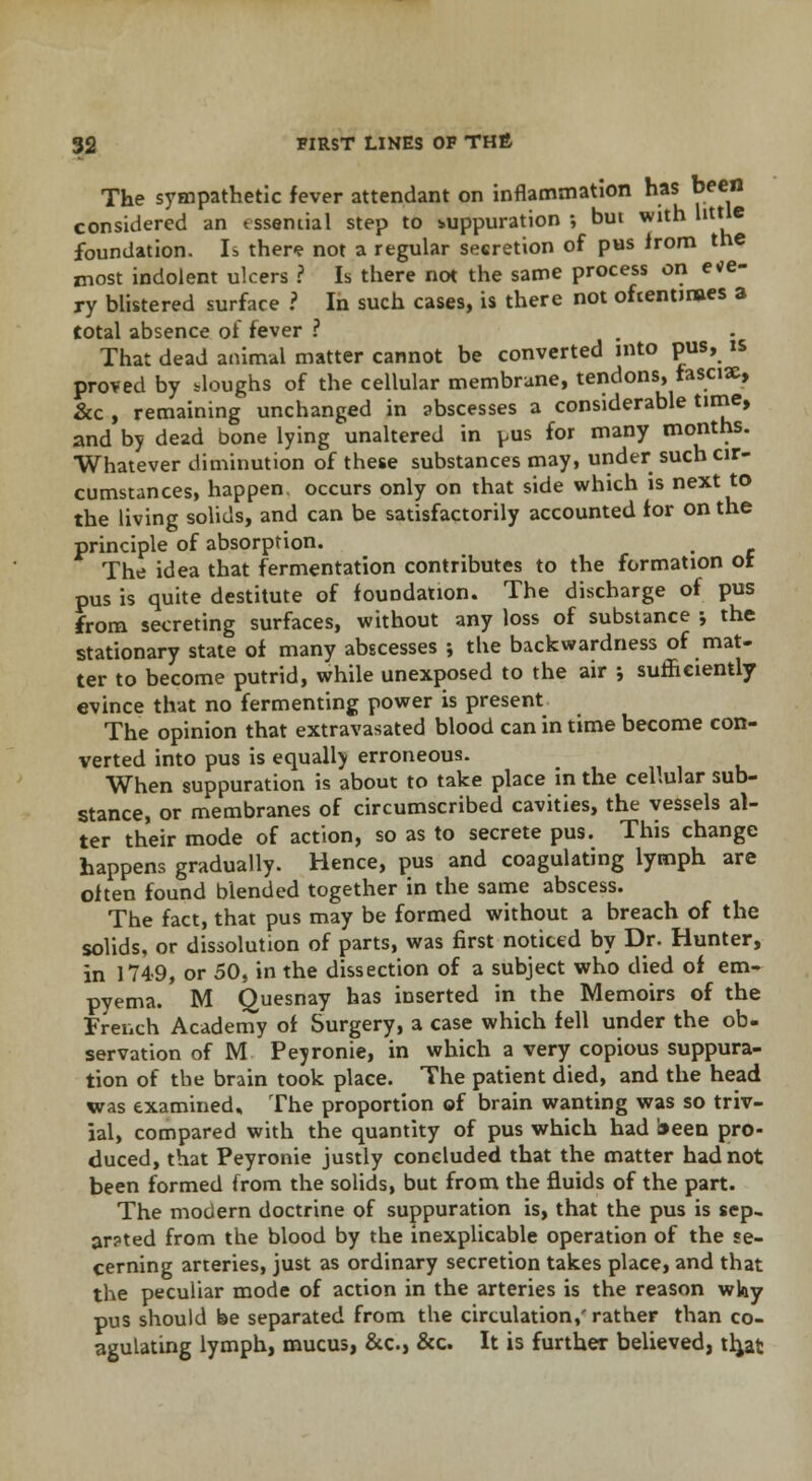 The sympathetic fever attendant on inflammation has been considered an tssemial step to suppuration; but with little foundation. Is then? not a regular secretion of pus from the most indolent ulcers ? Is there not the same process on e*e- ry blistered surface ? In such cases, is there not oftentimes a total absence of fever ? That dead animal matter cannot be converted into pus, is proved by .loughs of the cellular membrane, tendons, fascise, &c , remaining unchanged in abscesses a considerable time, and by dead bone lying unaltered in pus for many months. Whatever diminution of these substances may, under such cir- cumstances, happen occurs only on that side which is next to the living solids, and can be satisfactorily accounted for on the principle of absorption. The idea that fermentation contributes to the formation or pus is quite destitute of foundation. The discharge of pus from secreting surfaces, without any loss of substance ; the stationary state of many abscesses ; the backwardness of mat- ter to become putrid, while unexposed to the air ; sufficiently evince that no fermenting power is present The opinion that extravasated blood can in time become con- verted into pus is equally erroneous. When suppuration is about to take place in the cellular sub- stance, or membranes of circumscribed cavities, the vessels al- ter their mode of action, so as to secrete pus. This change happens gradually. Hence, pus and coagulating lymph are often found blended together in the same abscess. The fact, that pus may be formed without a breach of the solids, or dissolution of parts, was first noticed by Dr. Hunter, in 1749, or 50, in the dissection of a subject who died of em- pyema. M Quesnay has inserted in the Memoirs of the Trench Academy of Surgery, a case which fell under the ob- servation of M Peyronie, in which a very copious suppura- tion of the brain took place. The patient died, and the head was examined. The proportion of brain wanting was so triv- ial, compared with the quantity of pus which had been pro- duced, that Peyronie justly concluded that the matter had not been formed from the solids, but from the fluids of the part. The modern doctrine of suppuration is, that the pus is sep- ar?ted from the blood by the inexplicable operation of the se- cerning arteries, just as ordinary secretion takes place, and that the peculiar mode of action in the arteries is the reason why pus should be separated from the circulation,'rather than co- agulating lymph, mucus, &c, &c. It is further believed, th^at