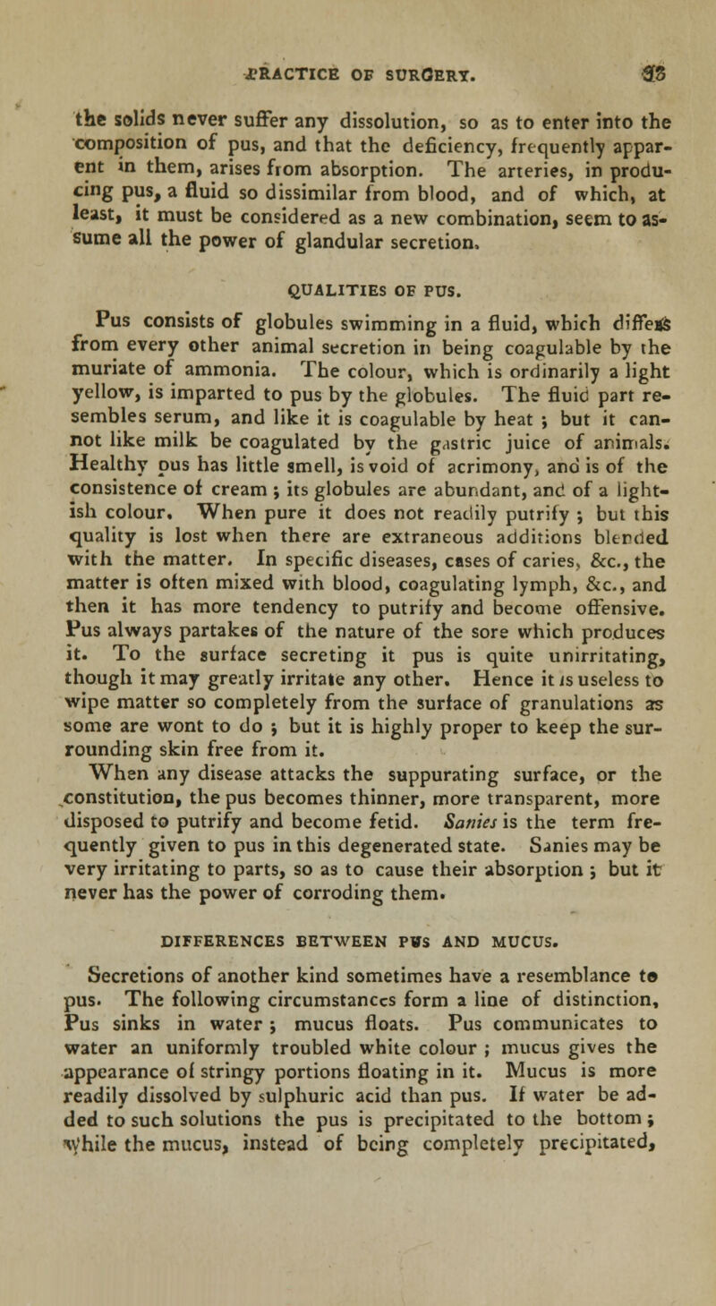 the solids never suffer any dissolution, so as to enter into the composition of pus, and that the deficiency, frequently appar- ent in them, arises from absorption. The arteries, in produ- cing pus, a fluid so dissimilar from blood, and of which, at least, it must be considered as a new combination, seem to as- sume all the power of glandular secretion. QUALITIES OF PUS. Pus consists of globules swimming in a fluid, which differs from every other animal secretion in being coagulable by the muriate of ammonia. The colour, which is ordinarily a light yellow, is imparted to pus by the globules. The fluid part re- sembles serum, and like it is coagulable by heat •, but it can- not like milk be coagulated by the gastric juice of animals. Healthy pus has little smell, is void of acrimony, and is of the consistence of cream ; its globules are abundant, and of a light- ish colour. When pure it does not readily putrify ; but this quality is lost when there are extraneous additions blended with the matter. In specific diseases, cases of caries, &c, the matter is often mixed with blood, coagulating lymph, &c, and then it has more tendency to putrify and become offensive. Pus always partakes of the nature of the sore which produces it. To the surface secreting it pus is quite unirritating, though it may greatly irritate any other. Hence it is useless to wipe matter so completely from the surface of granulations as some are wont to do $ but it is highly proper to keep the sur- rounding skin free from it. When any disease attacks the suppurating surface, or the constitution, the pus becomes thinner, more transparent, more disposed to putrify and become fetid. Sanies is the term fre- quently given to pus in this degenerated state. Sanies may be very irritating to parts, so as to cause their absorption ; but it never has the power of corroding them. DIFFERENCES BETWEEN PWS AND MUCUS. Secretions of another kind sometimes have a resemblance te pus. The following circumstances form a line of distinction, Pus sinks in water ; mucus floats. Pus communicates to water an uniformly troubled white colour ; mucus gives the appearance of stringy portions floating in it. Mucus is more readily dissolved by sulphuric acid than pus. If water be ad- ded to such solutions the pus is precipitated to the bottom ; iv'hile the mucus, instead of being completely precipitated,