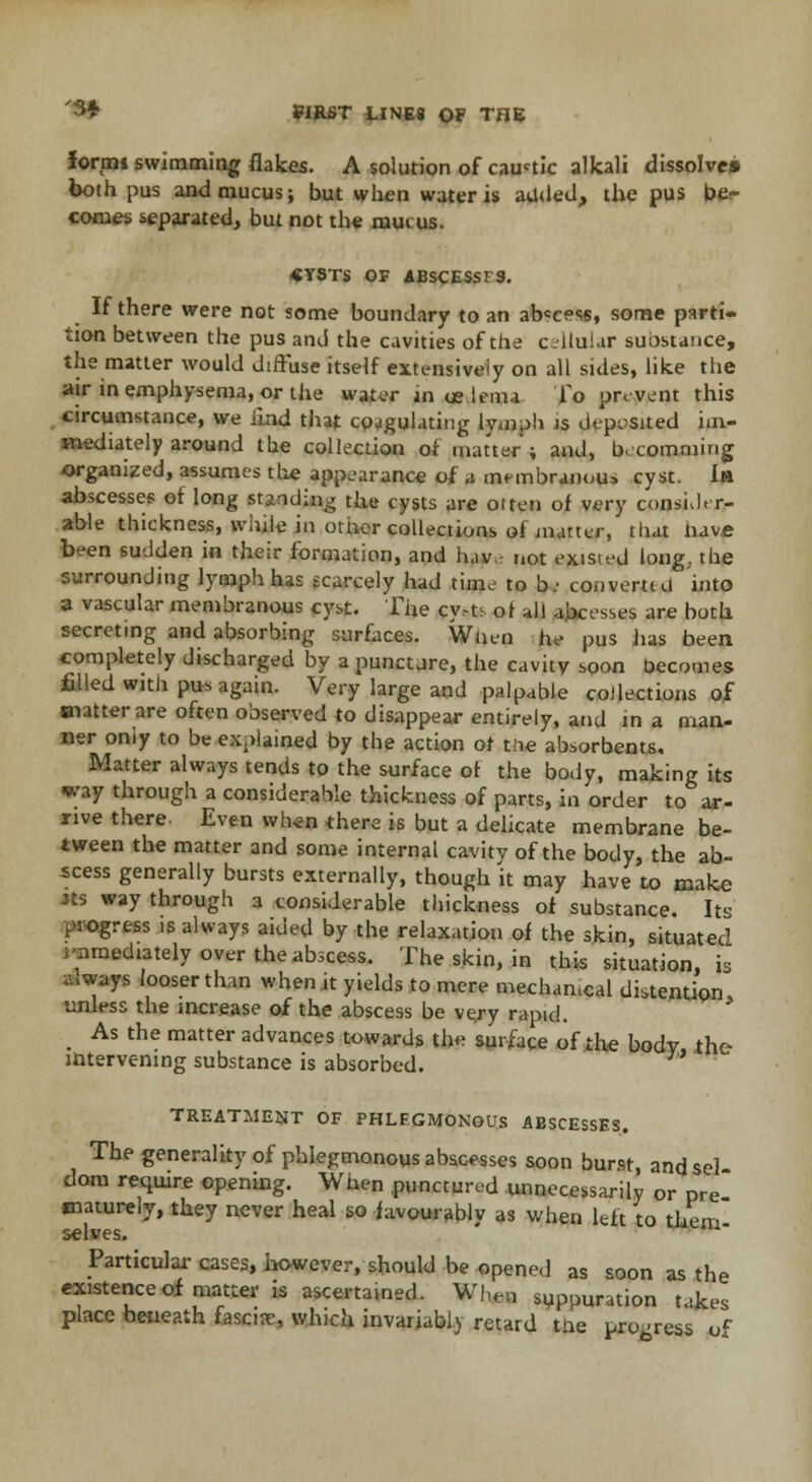 formi swimming flakes. A solution of caustic alkali dissolve* both pus and mucus; but when water is added, the pus be- comes separated, but not the mui us. «YSTS OF ABSCESSFS. If there were not some boundary to an ab«cess, some parti- tion between the pus and the cavities of the cellular suostance, the matter would diffuse itself extensively on all sides, like the air in emphysema, or the water in oe lema To prevent this circumstance, we ilnd that coagulating lymph js deposited im- mediately around the collection or matter; and, b. comming organized, assumes the appearance of a membranous cyst. In abscesses of long st-nding the cysts are oiten of very consider- able thickness, while in other collections oi'matter, that nave been sudden in their formation, and luv not existed long., the surrounding lymph has scarcely had time to b: convent d into a vascular membranous cyst. The cyy>ts ot all abcesses are both secreting and absorbing surfaces. When he pus has been completely discharged by a punctjre, the cavity soon becomes filled with pus again. Very large and palpable collections of matter are often observed to disappear entirely, and in a man- ner oniy to be explained by the action ot the absorbents. Matter always tends to the surface ot the body, making its way through a considerable thickness of parts, in order to ar- rive there Even when there is but a delicate membrane be- tween the matter and some internal cavitv of the body, the ab- scess generally bursts externally, though it may have to make Jts way through a considerable thickness of substance. Its progress is always aided by the relaxation of the skin, situated immediately over the abscess. The skin, in this situation, is a.ways looser than when it yields to mere mechamcal distention unless the increase of the abscess be very rapid. t As the matter advances towards the surface of the body the intervening substance is absorbed. TREATMENT OF PHLEGMONOUS ABSCESSES. The generality of phlegmonous abscesses soon burst, andsel dom require opening. When punctured unnecessarily or pre maturely, they never heal so favourably as when left to them selves. Particular cases, however,-should be opened as soon as the existence of matter is ascertamed. When suppuration takes place beneath fascia, which invaiiabl) retard the pro-ress or