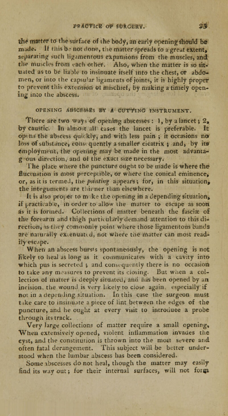 th* mattef to the surface of the body, an early opening should be maUe. If this b: not done, the matter spreads to u great extent, separating such ligamentous expansions from the muscles, and the muscles from each other. Also, when the matter is so sit- uated as to be liaole to insinuate itself into the chest, or abdo- men, or into the capsu'ar ligaments of joints, it i* highly proper to prevent this extension ot mischief, by making a timely open- ing into the abscess. OPENING ABSCBSAEs BY A CUTTING INSTRUMENT. There are two ways of opening abscesses: 1, by a lancet; 2, by caustic. In almo,t alt cases the lancet is preferable. It opens' the abscess quf< kly, and with less pain ; it occasions no loss of substance, cons* quently a smaller cicatrix ; and, by its employment, the opening may be made in the most advanta- g-ous direction, and of the exact size necessary. The place where the puncture ought to be made is where the fluctuation is most perceptible, or where the conical eminence, or, as it is termed, the pointing appears; for, in this situation* the integuments are thirner than elsewhere. it is also proper to m ke the opening in a depending situation, if practuabe, in order to allow the matter to escape as soon as it is formed. Collections of matter beneath the fasciae of the forearm and thigh parti* ularly demand attention to this di- rection, is they commoniv point where those ligamentous bands are naturally exienuaud, not where toe matter can most read- ily escape. When an abscess bursts spontaneously, the opening is not likely 10 heal as long as it communicates with a cavity into which pus is secreted ; and consequently there is no occasion to take any measures to prevent its closing. But waen a col- lection of matter is deeply situated, and has been opened by an incision, the wound is very likely to close again especially if not in a depending situation. In this case the surgeon must t »ke care to insinuate a piece of lint between the edges of the puncture, and he ought at every visit to introduce a probe through its track. Very large collections of matter require a small opening. When extensively opened, violent inflammation invaaes the cyst, and the constitution is thrown into the most severe and often fatal derangement. This subject will be better under- stood when the lumbar abscess has been considered. Some abscesses do not heal, though the matter may easily find its way out; for their internal surfaces, will not foigi