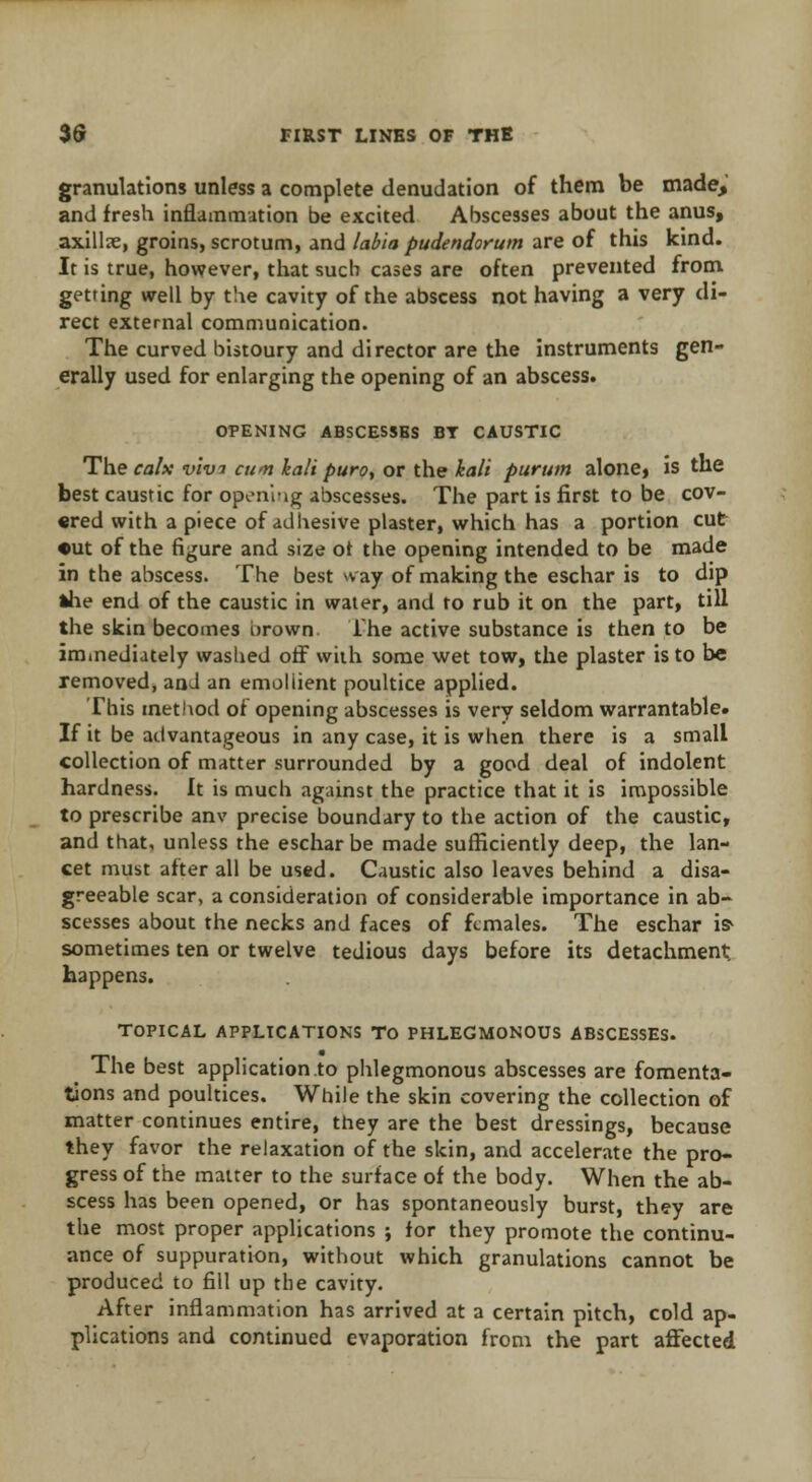 granulations unless a complete denudation of them be made, and fresh inflammation be excited Abscesses about the anus, axillre, groins, scrotum, and labia pudendorum are of this kind. It is true, however, that such cases are often prevented from getting well by the cavity of the abscess not having a very di- rect external communication. The curved bistoury and director are the instruments gen- erally used for enlarging the opening of an abscess. OPENING ABSCESSES BT CAUSTIC The calx vlvi cum kali puro, or the kali purum alone, is the best caustic for oponiig abscesses. The part is first to be cov- ered with a piece of adhesive plaster, which has a portion cut •ut of the figure and size ot the opening intended to be made in the abscess. The best way of making the eschar is to dip *he end of the caustic in water, and to rub it on the part, till the skin becomes brown The active substance is then to be immediately washed off with some wet tow, the plaster is to be removed, and an emollient poultice applied. This method of opening abscesses is very seldom warrantable. If it be advantageous in any case, it is when there is a small collection of matter surrounded by a good deal of indolent hardness. It is much against the practice that it is impossible to prescribe anv precise boundary to the action of the caustic, and that, unless the eschar be made sufficiently deep, the lan- cet must after all be used. Caustic also leaves behind a disa- greeable scar, a consideration of considerable importance in ab- scesses about the necks and faces of females. The eschar is* sometimes ten or twelve tedious days before its detachment, happens. TOPICAL APPLICATIONS TO PHLEGMONOUS ABSCESSES. The best application to phlegmonous abscesses are fomenta- tions and poultices. While the skin covering the collection of matter continues entire, they are the best dressings, because they favor the relaxation of the skin, and accelerate the pro- gress of the matter to the surface of the body. When the ab- scess has been opened, or has spontaneously burst, they are the most proper applications ; for they promote the continu- ance of suppuration, without which granulations cannot be produced to fill up the cavity. After inflammation has arrived at a certain pitch, cold ap- plications and continued evaporation from the part affected