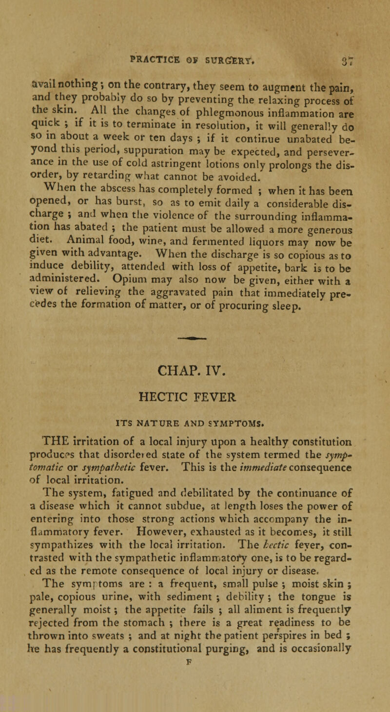 avail nothing; on the contrary, they seem to augment the pain, and they probably do so by preventing the relaxing process of the skin. All the changes of phlegmonous inflammation are quick ; if it is to terminate in resolution, it will generally do so in about a week or ten days ; if it continue unabated be- yond this period, suppuration may be expected, and persever- ance in the use of cold astringent lotions only prolongs the dis- order, by retarding what cannot be avoided. When the abscess has completely formed ; when it has been opened, or has burst, so as to emit daily a considerable dis- charge ; and when the violence of the surrounding inflamma- tion has abated ; the patient must be allowed a more generous diet. Animal food, wine, and fermented liquors may now be given with advantage. When the discharge is so copious as to induce debility, attended with loss of appetite, bark is to be administered. Opium may also now be given, either with a view of relieving the aggravated pain that immediately pre- cedes the formation of matter, or of procuring sleep. CHAP. IV. HECTIC FEVER ITS NATURE AND SYMPTOMS. THE irritation of a local injury upon a healthy constitution produces that disordered state of the system termed the symp- tomatic or sympathetic fever. This is the immediate consequence of local irritation. The system, fatigued and debilitated by the continuance of a disease which it cannot subdue, at length loses the power of entering into those strong actions which accompany the in- flammatory fever. However, exhausted as it becomes, it still sympathizes with the local irritation. The hectic fever, con- trasted with the sympathetic inflammatory one, is to be regard- ed as the remote consequence of local injury or disease. The symptoms are: a frequent, small pulse ; moist skin ; pale, copious urine, with sediment ; debility ; the tongue is generally moist; the appetite fails ; all aliment is frequently rejected from the stomach ; there is a great readiness to be thrown into sweats ; and at night the patient perspires in bed ; he has frequently a constitutional purging, and is occasionally F