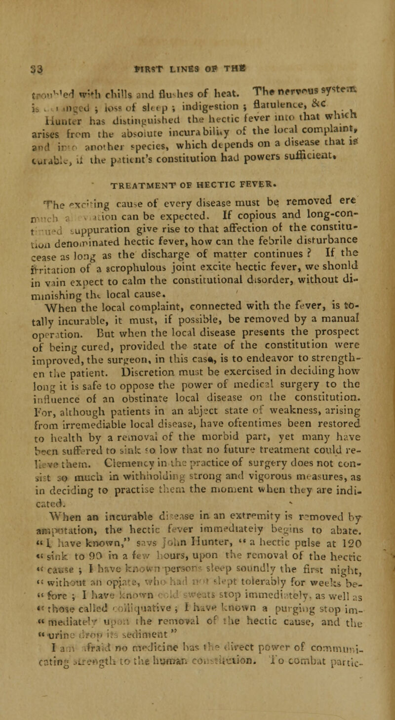 'ed w:Mi chills and flu hcs of heat. The nervous system |osi of sl« t p ; indigestion ; flatulence, &c Hunter has distinguished the hectic fever into that which arises from the absolute incurability of the local complaint, another species, which depends on a disease that is curable, it the patient's constitution had powers sufficient. TREATMENT OF HECTIC FEVER. The exciting cau-,e of every disease must be; removed ere ion can be expected. If copious and long-con- I uppuration give rise to that affection of the constitu- ivJil denominated hectic fever, how can the febrile disturbance cease as long as the discharge of matter continues ? If the irritation of a scrophulous joint excite hectic fever, we shonkl in viin expect to calm the constitutional disorder, without di- minishing the local cause. When the local complaint, connected with the fever, is to- tally incurable, it must, if possible, be removed by a manual operation. But when the local disease presents the prospect of being cured, provided the state of the constitution were improved, the surjjeon, in this cas*, is to endeavor to strength- en the patient, discretion must be exercised in deciding how long it is safe lo oppose the power of medical surgery to the influence of an obstinate local disease on the constitution. For, although patients in an abj?ct state of weakness, arising from irremediable local disease, have oftentimes been restored to health by a removal of the morbid part, yet many have been suffered to sink <o low that no future treatment could re- • tuern. Clemency in the practice of surgery does not con- mi jo much in withholding strong and vigorous measures, as in deciding to practise them the moment when they are indi- cati When an incurable disease in an extremity h removed by amputation, the hectic f vt-r immediately begins to abate. 1 have known, savs >hn Hunter, a hectic poise at 120 «< sink to 90 in ?. ars, upon the removal of the hectic •< cause ; I have known pei ep soundly the first night, » without *fl opi. lept tolerably for weeks be- « fore ; I ha -top immediately, as well as ■,o»e caliod - ;.1; pia'cive ; I h^ve known a purging stop im_ ••media ihe removal of :!ie hectic cause, and the uri uimeat I srn ifra i no medicine h i ;-ct powrr of eommiini- cntin;- 3tre«gth tothe huu.c. lion, lo combat panic-