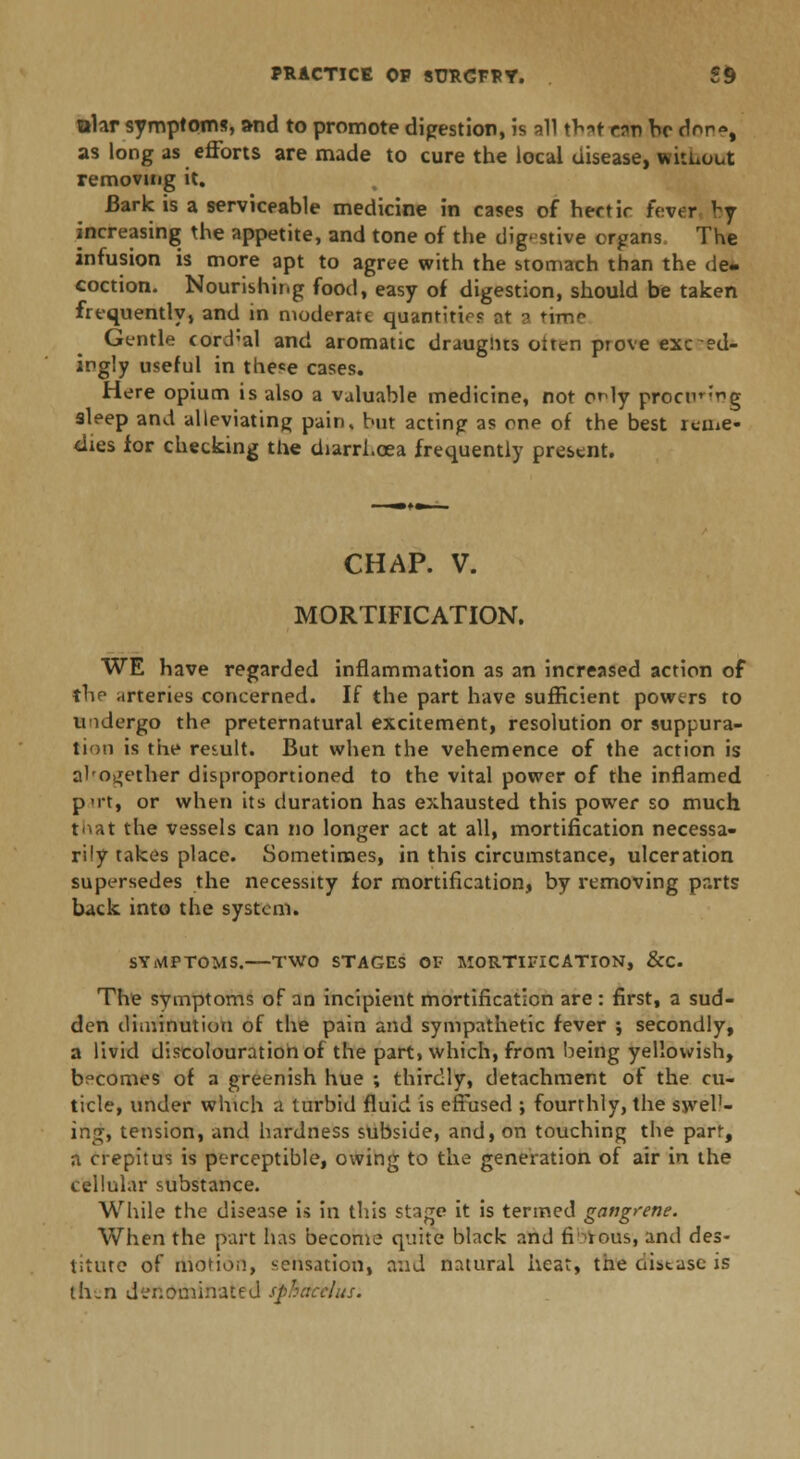 ttlar symptoms, and to promote digestion, is all tV»t r?r) be cW«, as long as efforts are made to cure the local disease, without removing it. Bark is a serviceable medicine in cases of hertir fever vy increasing the appetite, and tone of the digestive organs The infusion is more apt to agree with the stomach than the de- coction. Nourishing food, easy of digestion, should be taken frequently, and in moderate quantities ot a time Gentle <ord;al and aromatic draughts oiten ptove exceed- ingly useful in the«e cases. Here opium is also a valuable medicine, not cHy procur^g sleep and alleviating pain, but acting as one of the best reme- dies for checking the diarrhoea frequently present. CHAP. V. MORTIFICATION. WE have regarded inflammation as an increased action of the arteries concerned. If the part have sufficient powers to Undergo the preternatural excitement, resolution or suppura- tion is the result. But when the vehemence of the action is al'ogether disproportioned to the vital power of the inflamed p'it, or when its duration has exhausted this power so much t^at the vessels can no longer act at all, mortification necessa- rily takes place. Sometimes, in this circumstance, ulceration supersedes the necessity for mortification, by removing parts back into the system. SYMPTOMS. TWO STAGES OF MORTIFICATION, &C The symptoms of an incipient mortification are : first, a sud- den diminution of the pain and sympathetic fever ; secondly, a livid discolouration of the part, which, from being yellowish, becomes of a greenish hue ; thirdly, detachment of the cu- ticle, under which a turbid fluid is effused •, fourthly, the swel1- ing, tension, and hardness subside, and, on touching the part, a crepitus is perceptible, owing to the generation of air in the cellular substance. While the disease is in this stage it is termed gangrene. When the part has become quite black and fibrous, anil des- titute of motion, sensation, and natural heat, the disease is th.n denominated sphacelus.