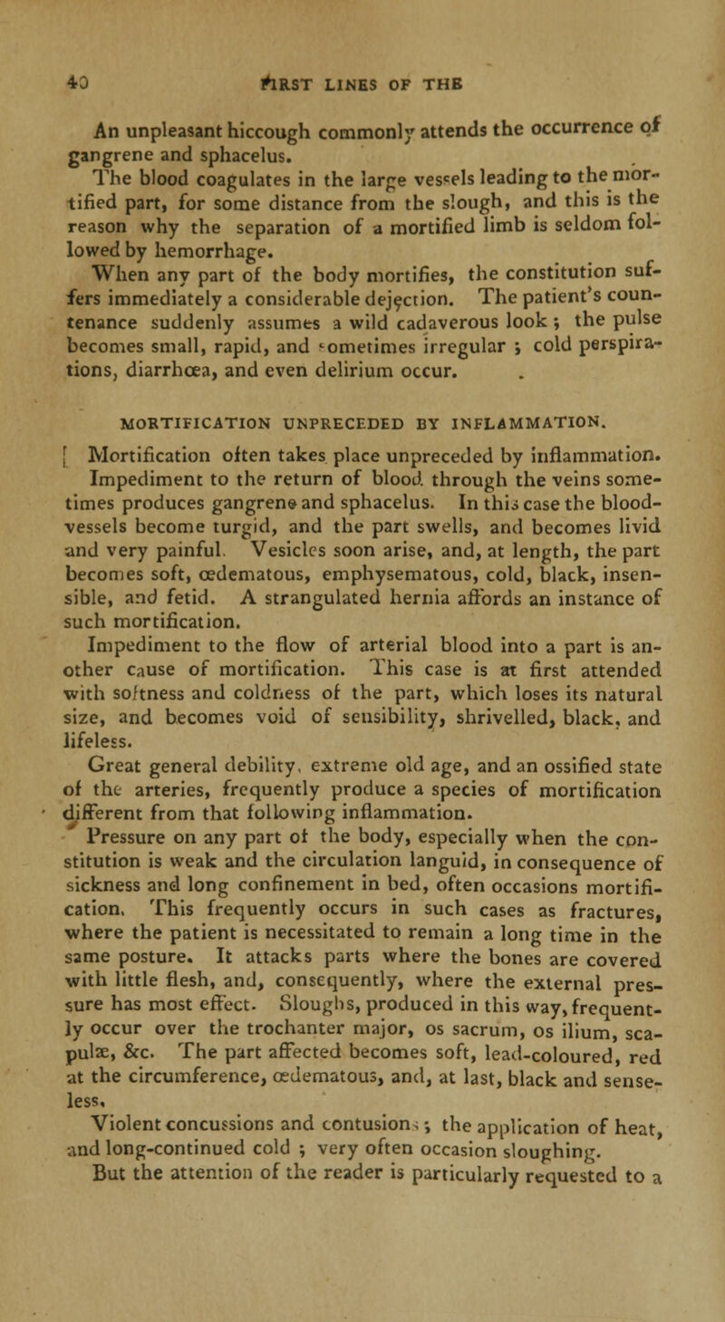 An unpleasant hiccough commonly attends the occurrence of gangrene and sphacelus. The blood coagulates in the large vescels leading to the mor- tified part, for some distance from the slough, and this is the reason why the separation of a mortified limb is seldom fol- lowed by hemorrhage. When any part of the body mortifies, the constitution suf- fers immediately a considerable dejection. The patient's coun- tenance suddenly assumes a wild cadaverous look ; the pulse becomes small, rapid, and sometimes irregular ; cold perspira- tions, diarrhoea, and even delirium occur. MORTIFICATION UNPRECEDED BY INFLAMMATION. Mortification often takes place unpreceded by inflammation. Impediment to the return of blood through the veins some- times produces gangrene and sphacelus. In thii case the blood- vessels become turgid, and the part swells, and becomes livid and very painful. Vesicles soon arise, and, at length, the part becomes soft, cedematous, emphysematous, cold, black, insen- sible, and fetid. A strangulated hernia affords an instance of such mortification. Impediment to the flow of arterial blood into a part is an- other cause of mortification. This case is at first attended with softness and coldness of the part, which loses its natural size, and becomes void of sensibility, shrivelled, black, and lifeless. Great general debility, extreme old age, and an ossified state of the arteries, frequently produce a species of mortification different from that following inflammation. Pressure on any part of the body, especially when the con- stitution is weak and the circulation languid, in consequence of sickness and long confinement in bed, often occasions mortifi- cation. This frequently occurs in such cases as fractures, where the patient is necessitated to remain a long time in the same posture. It attacks parts where the bones are covered with little flesh, and, consequently, where the external pres- sure has most effect. Sloughs, produced in this way, frequent- ly occur over the trochanter major, os sacrum, os ilium sea- pulse, &o The part affected becomes soft, lead-coloured, red at the circumference, cedematous, and, at last, black and sense- less. Violent concussions and contusion,; the application of heat, and long-continued cold ; very often occasion sloughing. But the attention of the reader is particularly requested to a