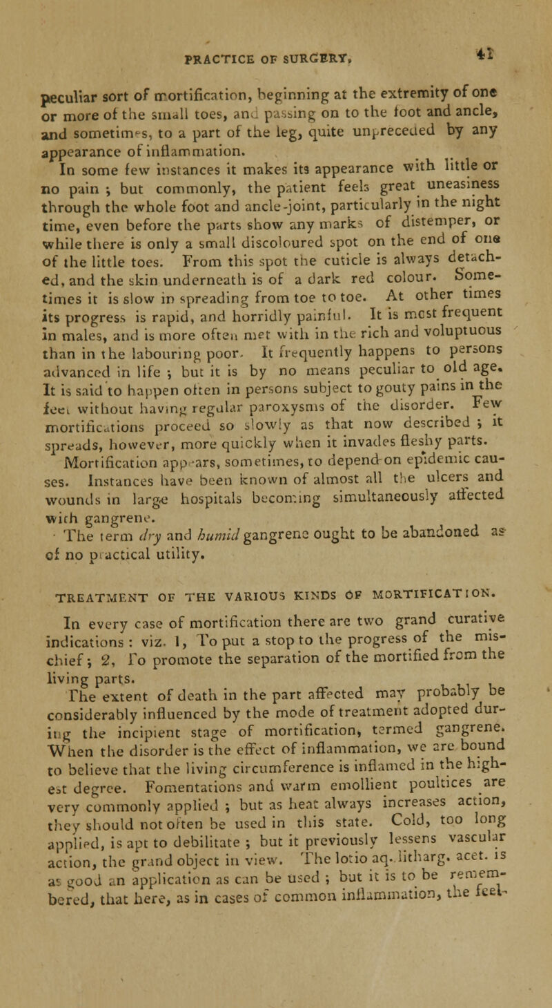 peculiar sort of mortification, beginning at the extremity of one or more of the small toes, an-, passing on to the foot and ancle, and sometim-s, to a part of the leg, quite un^receued by any appearance of inflammation. In some few instances it makes it3 appearance with little or no pain •, but commonly, the patient feeh great uneasiness through the whole foot and ancle-joint, particularly m the night time, even before the parts show any marks of distemper, or while there is only a small discoloured spot on the end of one of the little toes. From this spot the cuticle is always detach- ed, and the skin underneath is of a dark red colour, borne- times it is slow in spreading from toe to toe. At other times its progress is rapid, and horridly painful. It is mcst frequent in males, and is more often met with in the rich and voluptuous than in the labouring poor. It frequently happens to persons advanced in life •, but it is by no means peculiar to old age. It is said to happen often in persons subject to gouty pains in the feet without having regular paroxysms of the disorder. Few mortifications proceed so slowly as that now described ; it spreads, however, more quickly when it invades fleshy parts. Mortification appears, sometimes, ro depend-on epidemic cau- ses. Instances have been known of almost all the ulcers and wounds in large hospitals becoming simultaneously affected with gangrene. • The term dry and humid gangrene ought to be abandoned as- of no practical utility. TREATMENT OF THE VARIOUS KINDS OF MORTIFICATION. In every case of mortification there are two grand curative indications: viz. 1, To put a stop to the progress of the mis- chief ; 2, To promote the separation of the mortified from the living parts. The extent of death in the part affected may probably be considerably influenced by the mode of treatment adopted dur- ing the incipient stage of mortification, termed gangrene. When the disorder is the effect of inflammation, we are bound to believe that the living circumference is inflamed in the high- est degree. Fomentations and warm emollient poultices are very commonly applied ; but as heat always increases action, they should not often be used in this state. Cold, too long applied, is apt to debilitate ; but it previously lessens vascular action, the grand object in view. The lotio aq. litharg. acet. is as iiood ..n application as can be used ; but it is to be remem- bered, that here, as in cases of common inflammation, the feel^