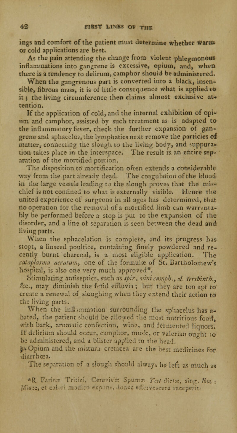ings and comfort of the patient must determine whether warm or cold applications are best. As the pain attending the change from violent phlegmonous inflammations into gangrene is excessive, opium, and, when there is a tendency to delirum, camphor should be administered. When the gangrenous part is converted into a black, insen- sible, fibrous mass, it is of little consequence what is applied 10 it; the living circumference then claims almost exclusive at* tention. If the application of cold, and the internal exhibition of opi- um and camphor, assisted by such treatment as is adapted to the inflammatory fever, check the further expansion ot gan- grene and sphacelus, the lymphatics next remove the particles of matter, connecting the slough to the living body, and suppura- tion takes place in the interspace. The result is an entire sep- aration of the mortified portion. The disposition to mortification often extends a considerable way from the part already dead. The coagulation of the blood in the large vessels leading to the slough proves that the mis- chief is not confined to what is externally visible. Hence the united experience of surgeons in all ages lias determined, tiiat no operation ior the removal of a rr.ortificd limb can warr.mia- bly be performed before a stop is put to the expansion of the disorder, and a line of separation is seen between the dead and living parts. When the sphacelation is complete, and its progress has stopt, a linseed poultice, containing finely powdered and re- cently burnt charcoal, is a most eligible application. The caiaplasma acratuir.y one of the formulas of bt. Bartholomew's hospital, is also one very much approved*. Stimulating antiseptics, such as spir, viiii camph., ci- terebinth., &c, may diminish the fetid effluvia ; but they are too apt to create a renewal of sloughing when they extend their action to the living parts. When the inflimmation surrounding the sphacelus has a- bated, the patient should be allowed rue most nutritious food, with bark, aromatic confection, wine, and fermented liquors. If delirium should occur, camphor, mu>k, or valerian ou'dit to be administered, and a blister applied to the head. j^* Opium and the mistura crcracea are th« best medicines for diarrhoea. The separation of a slough should always be left as much as *R Farinxe Tritici. Cerevis'ie Spumaj Test dicfae, sin;:, /iss : .^isoe, ei cAjiI medico