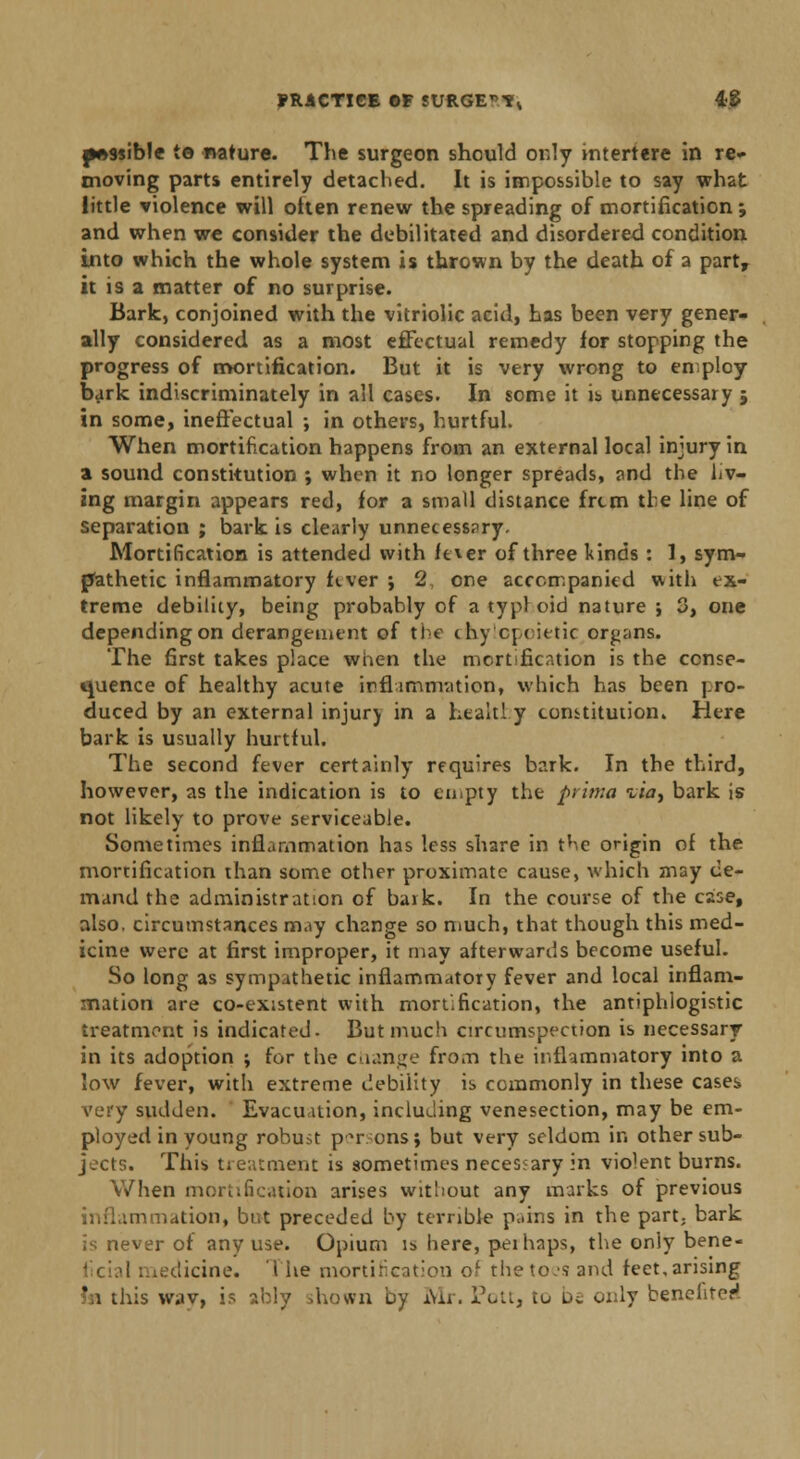 passible te nature. The surgeon should only interfere in re* moving parts entirely detached. It is impossible to say what little violence will often renew the spreading of mortification; and when we consider the debilitated and disordered condition into which the whole system is thrown by the death of a part, it is a matter of no surprise. Bark, conjoined with the vitriolic acid, has been very gener- ally considered, as a most effectual remedy for stopping the progress of mortification. But it is very wrong to employ bark indiscriminately in all cases. In some it is unnecessary j in some, ineffectual ; in others, hurtful. When mortification happens from an external local injury in a sound constitution ; when it no longer spreads, and the liv- ing margin appears red, for a small distance frtm the line of separation ; bark is clearly unnecessary. Mortification is attended with ft*er of three kinds : 1, sym- pathetic inflammatory fever ; 2 one accompanied with ex- treme debility, being probably of a typl oid nature ; 3, one depending on derangement of the ihycpcittic organs. The first takes place when the mortification is the conse- quence of healthy acute inflammation, which has been j.ro- duced by an external injur) in a healthy constitution. Here bark is usually hurtful. The second fever certainly requires bark. In the third, however, as the indication is to empty the prima %ia^ bark is not likely to prove serviceable. Sometimes inflammation has less share in the origin of the mortification than some other proximate cause, which may de- mand the administration of bark. In the course of the case, also, circumstances may change so much, that though this med- icine were at first improper, it may afterwards become useful. So long as sympathetic inflammatory fever and local inflam- mation are co-existent with mortification, the antiphlogistic treatment is indicated. But much circumspection is necessary in its adoption ; for the change from the inflammatory into a low fever, with extreme debility is commonly in these cases very sudden. Evacuation, including venesection, may be em- ployed in young robust p^r ens; but very seldom in other sub- jects. This treatment is sometimes necessary in violent burns. When mortification arises without any marks of previous inflammation, but preceded by terrible p.iins in the part; bark is never of any use. Opium u> here, perhaps, the only bene- licine. The mortification of thetoesand feet,arising ' i this wav, is ably shown by Mr. Pott, to be only benefited