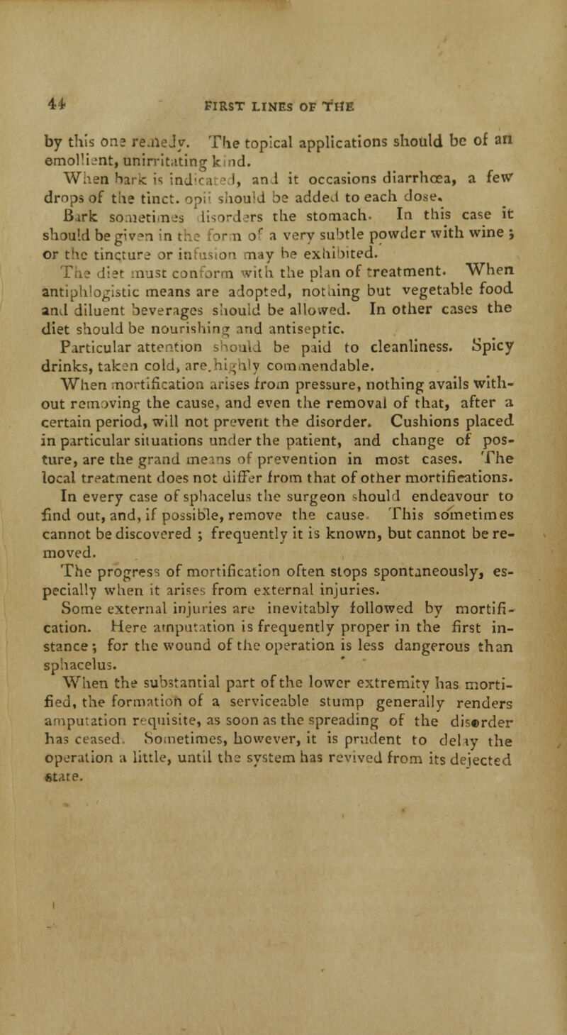 by this on* re.heJy. The topical applications should be of an emollient, unirritating k nd. When bark is indica i i, and it occasions diarrhoea, a few drops of the tinct. opii should be added to each dose. Baric sometimes lisord.'rs the stomach. In this case it should begiv-n in the for n of a very subtle powder with wine ; or the tincture or infusion may be exhibited. The diet must conform with the plan of treatment. When antiphlogistic means are adopted, notiiing but vegetable food and diluent beverages should be allowed. In other cases the diet should be nourishing and antiseptic. Particular attention should be pud to cleanliness. Spicy drinks, taken cold, are.highly commendable. When mortification arises from pressure, nothing avails with- out removing the cause, and even the removal of that, after a certain period, will not prevent the disorder. Cushions placed in particular situations under the patient, and change of pos- ture, are the grand means of prevention in most cases. The local treatment does not differ from that of other mortifications. In every case of sphacelus the surgeon should endeavour to find out, and, if possible, remove the cause This sometimes cannot be discovered ; frequently it is known, but cannot be re- moved. The progress of mortification often stops spontaneously, es- pecially when it arises from external injuries. Some external injuries are inevitably followed by mortifi- cation. Here amputation is frequently proper in the first in- stance; for the wound of the operation is less dangerous than sphacelus. When the substantial part of the lower extremity has morti- fied, the formation of a serviceable stump generally renders amputation requisite, as soon as the spreading of the diserder has ceased. Sometimes, however, it is prudent to dehy the operation a little, until the system has revived from its dejected state.
