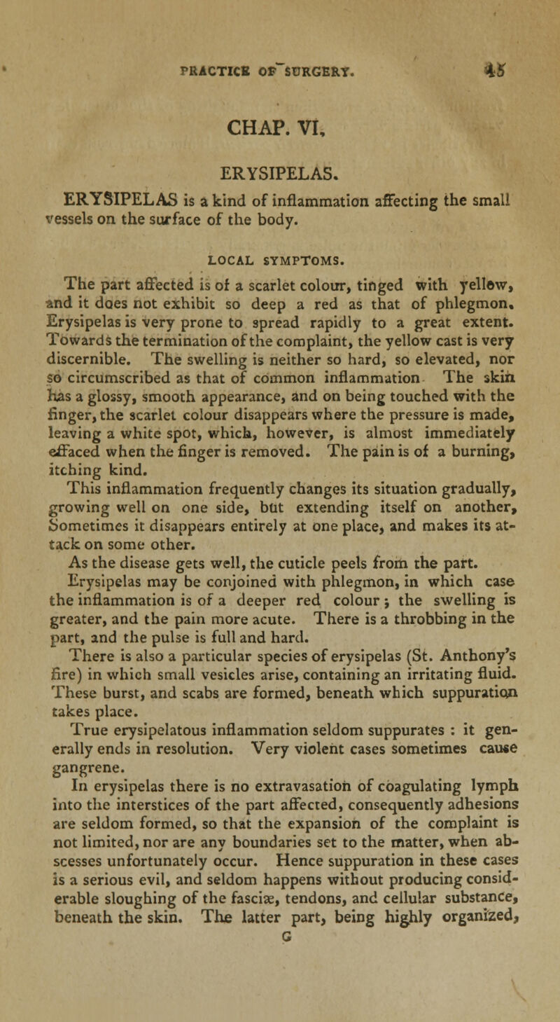 CHAP. VI, ERYSIPELAS. ERYSIPELAS is a kind of inflammation affecting the small vessels on the surface of the body. LOCAL SYMPTOMS. The part affected is of a scarlet colour, tinged with yellew, and it does not exhibit so deep a red as that of phlegmon. Erysipelas is very prone to spread rapidly to a great extent. Towards the termination of the complaint, the yellow cast is very discernible. The swelling is neither so hard, so elevated, nor so circumscribed as that of common inflammation The skih has a glossy, smooth appearance, and on being touched with the finger, the scarlet colour disappears where the pressure is made, leaving a white spot, which, however, is almost immediately effaced when the finger is removed. The pain is of a burning, itching kind. This inflammation frequently changes its situation gradually, growing well on one side, but extending itself on another, Sometimes it disappears entirely at one place, and makes its at- tack on some other. As the disease gets well, the cuticle peels from the part. Erysipelas may be conjoined with phlegmon, in which case the inflammation is of a deeper red colour j the swelling is greater, and the pain more acute. There is a throbbing in the part, and the pulse is full and hard. There is also a particular species of erysipelas (St. Anthony's fire) in which small vesicles arise, containing an irritating fluid. These burst, and scabs are formed, beneath which suppuration takes place. True erysipelatous inflammation seldom suppurates : it gen- erally ends in resolution. Very violent cases sometimes cause gangrene. In erysipelas there is no extravasation of coagulating lymph into the interstices of the part affected, consequently adhesions are seldom formed, so that the expansion of the complaint is not limited, nor are any boundaries set to the matter, when ab- scesses unfortunately occur. Hence suppuration in these cases is a serious evil, and seldom happens without producing consid- erable sloughing of the fasciae, tendons, and cellular substance, beneath the skin. The latter part, being highly organized, G