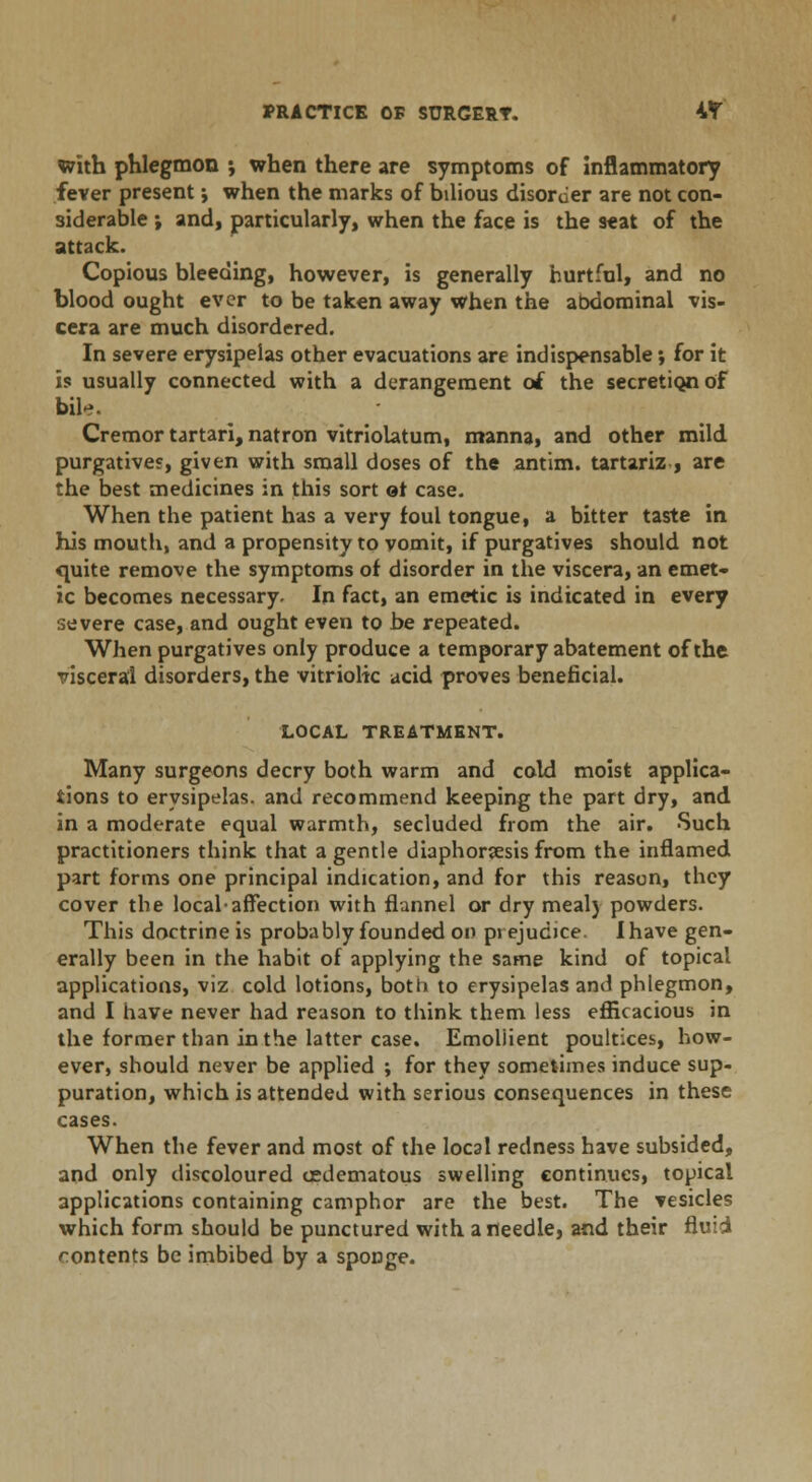 with phlegmon *, when there are symptoms of inflammatory fever present j when the marks of bilious disorder are not con- siderable ; and, particularly, when the face is the seat of the attack. Copious bleeding, however, is generally hurtful, and no blood ought ever to be taken away when the abdominal vis- cera are much disordered. In severe erysipelas other evacuations are indispensable; for it is usually connected with a derangement of the secretion of bile. Cremor tartari, natron vitriolatum, manna, and other mild purgatives, given with small doses of the antim. tartariz , are the best medicines in this sort ot case. When the patient has a very foul tongue, a bitter taste in his mouth, and a propensity to vomit, if purgatives should not quite remove the symptoms of disorder in the viscera, an emet- ic becomes necessary. In fact, an emetic is indicated in every severe case, and ought even to be repeated. When purgatives only produce a temporary abatement of the visceral disorders, the vitriolic acid proves beneficial. LOCAL TREATMENT. Many surgeons decry both warm and cold moist applica- tions to erysipelas, and recommend keeping the part dry, and in a moderate equal warmth, secluded from the air. Such practitioners think that a gentle diaphoresis from the inflamed part forms one principal indication, and for this reason, they cover the local-affection with flannel or dry meal) powders. This doctrine is probably founded on prejudice. Ihave gen- erally been in the habit of applying the same kind of topical applications, viz cold lotions, both to erysipelas and phlegmon, and I have never had reason to think them less efficacious in the former than in the latter case. Emollient poultices, how- ever, should never be applied ; for they sometimes induce sup- puration, which is attended with serious consequences in these cases. When the fever and most of the local redness have subsided, and only discoloured cedematous swelling continues, topical applications containing camphor are the best. The vesicles which form should be punctured with a needle, and their fluid contents be imbibed by a sponge.