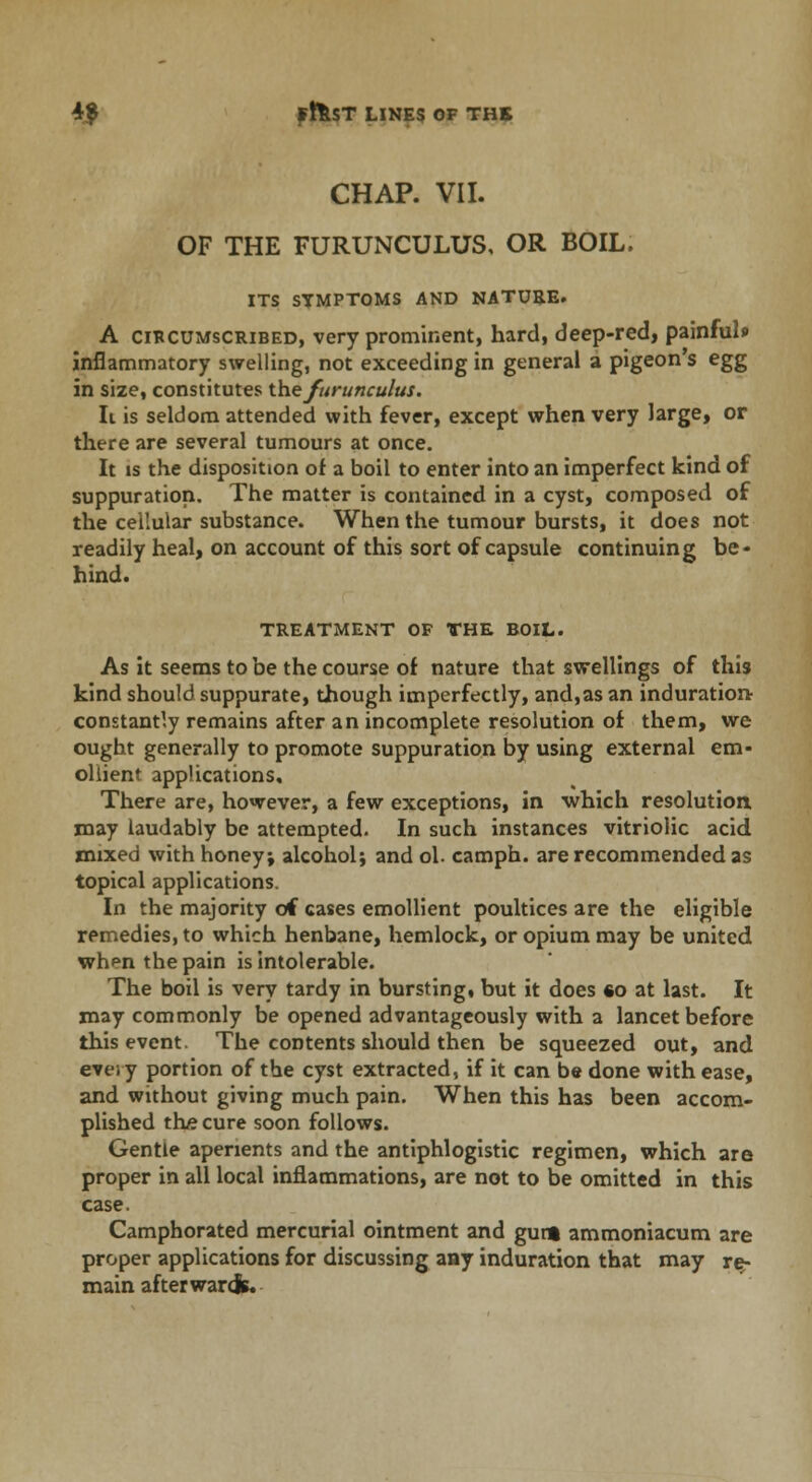 CHAP. VII. OF THE FURUNCULUS. OR BOIL. ITS SYMPTOMS AND NATURE. A circumscribed, very prominent, hard, deep-red, painful* inflammatory swelling, not exceeding in general a pigeon's egg in size, constitutes thefurunculus. Ii is seldom attended with fever, except when very large, or there are several tumours at once. It is the disposition of a boil to enter into an imperfect kind of suppuration. The matter is contained in a cyst, composed of the cellular substance. When the tumour bursts, it does not readily heal, on account of this sort of capsule continuing be- hind. TREATMENT OF THE BOIL. As it seems to be the course of nature that swellings of this kind should suppurate, though imperfectly, and, as an induration- constantly remains after an incomplete resolution of them, we ought generally to promote suppuration by using external em- ollient applications. There are, however, a few exceptions, in which resolution, may laudably be attempted. In such instances vitriolic acid mixed with honey; alcohol; and ol. camph. are recommended as topical applications. In the majority of cases emollient poultices are the eligible remedies, to which henbane, hemlock, or opium may be united when the pain is intolerable. The boil is very tardy in bursting, but it does «o at last. It may commonly be opened advantageously with a lancet before this event. The contents should then be squeezed out, and every portion of the cyst extracted, if it can be done with ease, and without giving much pain. When this has been accom- plished the cure soon follows. Gentle aperients and the antiphlogistic regimen, which are proper in all local inflammations, are not to be omitted in this case. Camphorated mercurial ointment and gun ammoniacum are proper applications for discussing any induration that may re- main after wardJE.