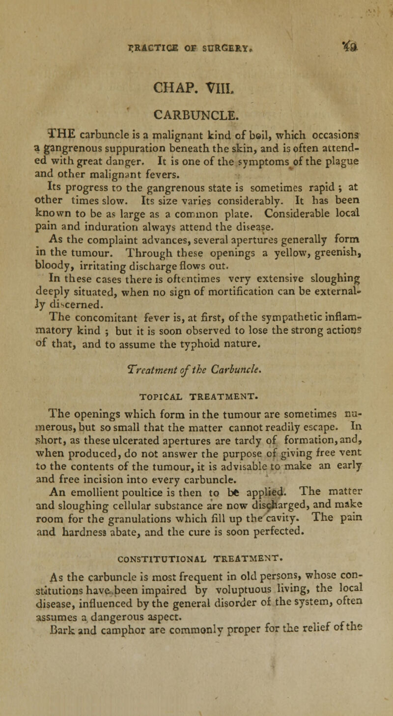 CHAP. VIIL CARBUNCLE. THE carbuncle is a malignant kind of boil, which occasions a gangrenous suppuration beneath the skin, and is often attend- ed with great danger. It is one of the symptoms of the plague and other malignant fevers. Its progress to the gangrenous state is sometimes rapid ; at other times slow. Its size varies considerably. It has been known to be as large as a common plate. Considerable local pain and induration always attend the disease. As the complaint advances, several apertures generally form in the tumour. Through these openings a yellow, greenish, bloody, irritating discharge flows out. In these cases there is oftentimes very extensive sloughing deeply situated, when no sign of mortification can be external- ly discerned. The concomitant fever is, at first, of the sympathetic inflam- matory kind ; but it is soon observed to lose the strong actions of that, and to assume the typhoid nature. Treatment of the Carbuncle. TOPICAL TREATMENT. The openings which form in the tumour are sometimes nu- merous, but so small that the matter cannot readily escape. In short, as these ulcerated apertures are tardy of formation, and, when produced, do not answer the purpose of giving free vent to the contents of the tumour, it is advisable to make an early and free incision into every carbuncle. An emollient poultice is then to bt applied. The matter and sloughing cellular substance are now discharged, and make room for the granulations which fill up the cavity. The pain and hardness abate, and the cure is soon perfected. CONSTITUTIONAL TREATMENT. As the carbuncle is most frequent in old persons, whose con- stitutions have.been impaired by voluptuous living, the local disease, influenced by the general disorder of the system, often assumes a dangerous aspect. Bark and camphor are commonly proper for the relief of the