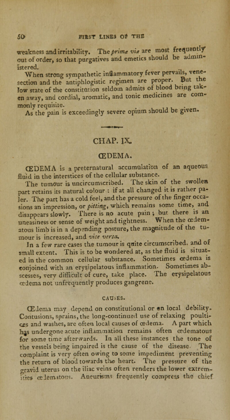weakness and irritability. The prima vU are most frequently out of order, so that purgatives and emetics should be admin- istered. When strong sympathetic inflammatory fever pervails, vene- section and the antiphlogistic regimen are proper. But the low state of the constitution seldom admits of blood being tak- en away, and cordial, aromatic, and tonic medicines are com- monly requisite. As the pain is exceedingly severe opium should be given. CHAP. IX. (EDEMA. (EDEMA is a preternatural accumulation of an aqueous. fluid in the interstices of the cellular substance. The tumour is uncircumscribed. The skin of the swollen part retains its natural colour : if at all changed it is rather pa- ler. The part has a cold feel, and the pressure of the finger occa- sions an impression, or pitting, which remains some time, and disappears slowly. There is no acute pain •, but there is an uneasiness or sense of weight and tightness. When the ceiem- atous limb is in a depending posture, the magnitude of the tu- mour is increased, and vice versa* In a few rare cases the tumour is quite circumscribed, and of small extent. This is to be wondered at, as the fluid is situat- ed in the common cellular substance. Sometimes oedema is conjoined with an erysipelatous inflammation. Sometimes ab- scesses, very difficult of cure, take place. The erysipelatous oedema not unfrequently produces gangrene. CAUSES. (EJem.3 may depend on constitutional or en local debility. Contusions, sprains, the long-continued use of relaxing poulti- ces and washes, are often local causes of cedema. A part which has undergone acute inflammation remains often cedematous for some time afterwards. In all these instances the tone of the vessels being impaired is the cause of the disease The complaint is very often owing to some impediment preventing the return of blood towards the heart. The pressure of the wravid uterus on the iliac veins often renders the lower extrem- ities ceiematous. Aneurisms frequently compress the chief