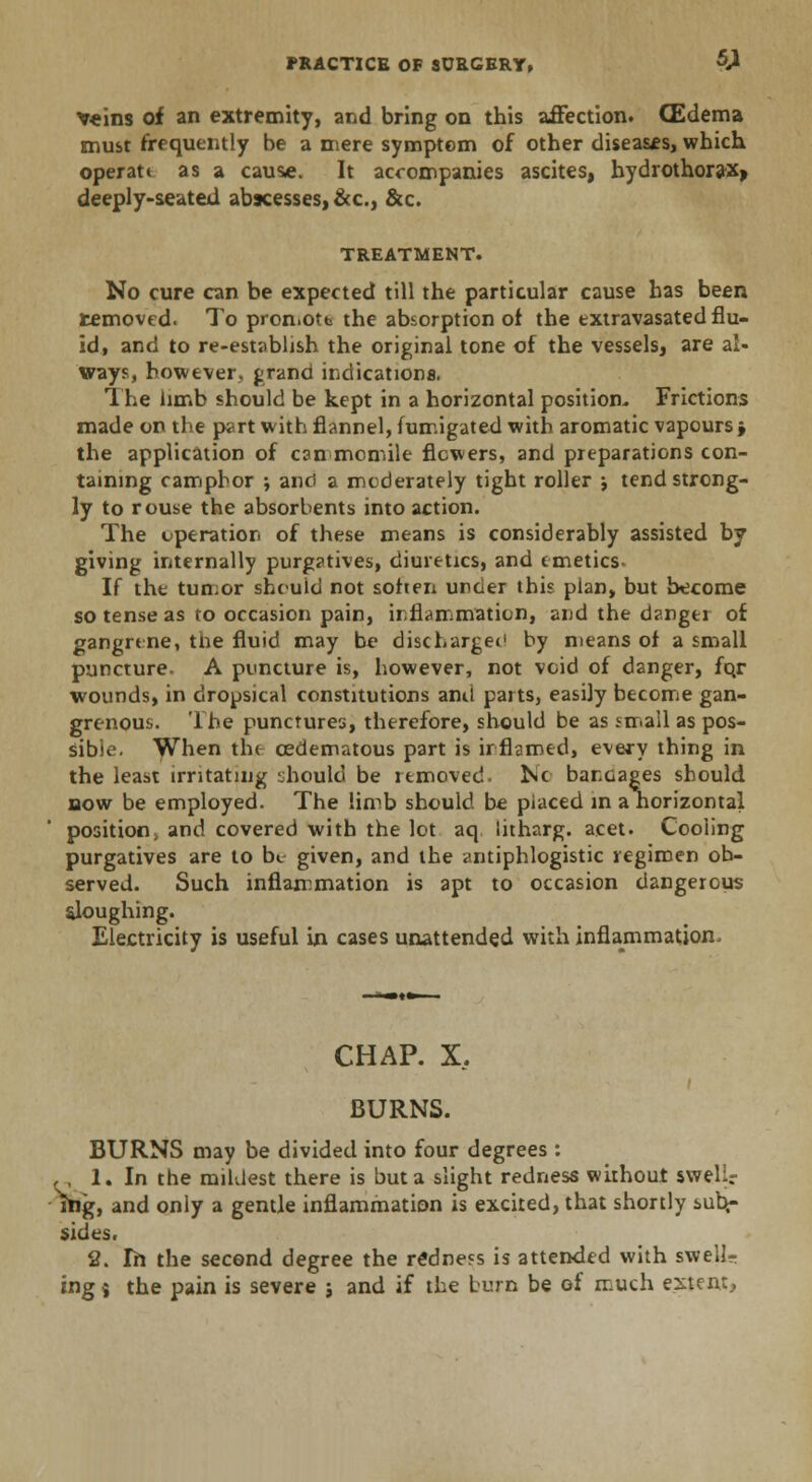 v«ins of an extremity, and bring on this affection. (Edema must frequently be a mere symptem of other diseases, which operatt as a causae. It accompanies ascites, bydrothorax> deeply-seated abscesses, &c, &c. TREATMENT. No cure can be expected till the particular cause has been removed. To promote the absorption of the txtravasated flu- id, and to re-establish the original tone of the vessels, are al- ways, however, grand indications. The limb should be kept in a horizontal position- Frictions made on the part with flannel, fumigated with aromatic vapours; the application of can mcmile flowers, and preparations con- taining camphor ; and a moderately tight roller •, tend strong- ly to rouse the absorbents into action. The operation of these means is considerably assisted by giving internally purgatives, diuretics, and emetics If the tun.or should not soften under this plan, but become so tense as to occasion pain, inflammation, and the danger of gangrene, tne fluid may be dischargee1 by means of a small puncture. A puncture is, however, not void of danger, for wounds, in dropsical constitutions and parts, easily become gan- grenous. The punctures, therefore, should be as small as pos- sible. When the ©edematous part is inflamed, every thing in the least irritating should be removed. Nc bandages should bow be employed. The limb should be placed in a norizontal position, and covered with the lot aq litharg. acet. Cooling purgatives are to be given, and the antiphlogistic regimen ob- served. Such inflammation is apt to occasion dangerous sloughing. Electricity is useful in cases unattended with inflammation. CHAP. X. BURNS. BURNS may be divided into four degrees : , , 1. In the mildest there is but a slight redness without swelic rtig, and only a gentle inflammation is excited, that shortly sub^ sides. 2. In the second degree the redness is attended with swell- ing 9 the pain is severe ; and if the burn be of much extent..