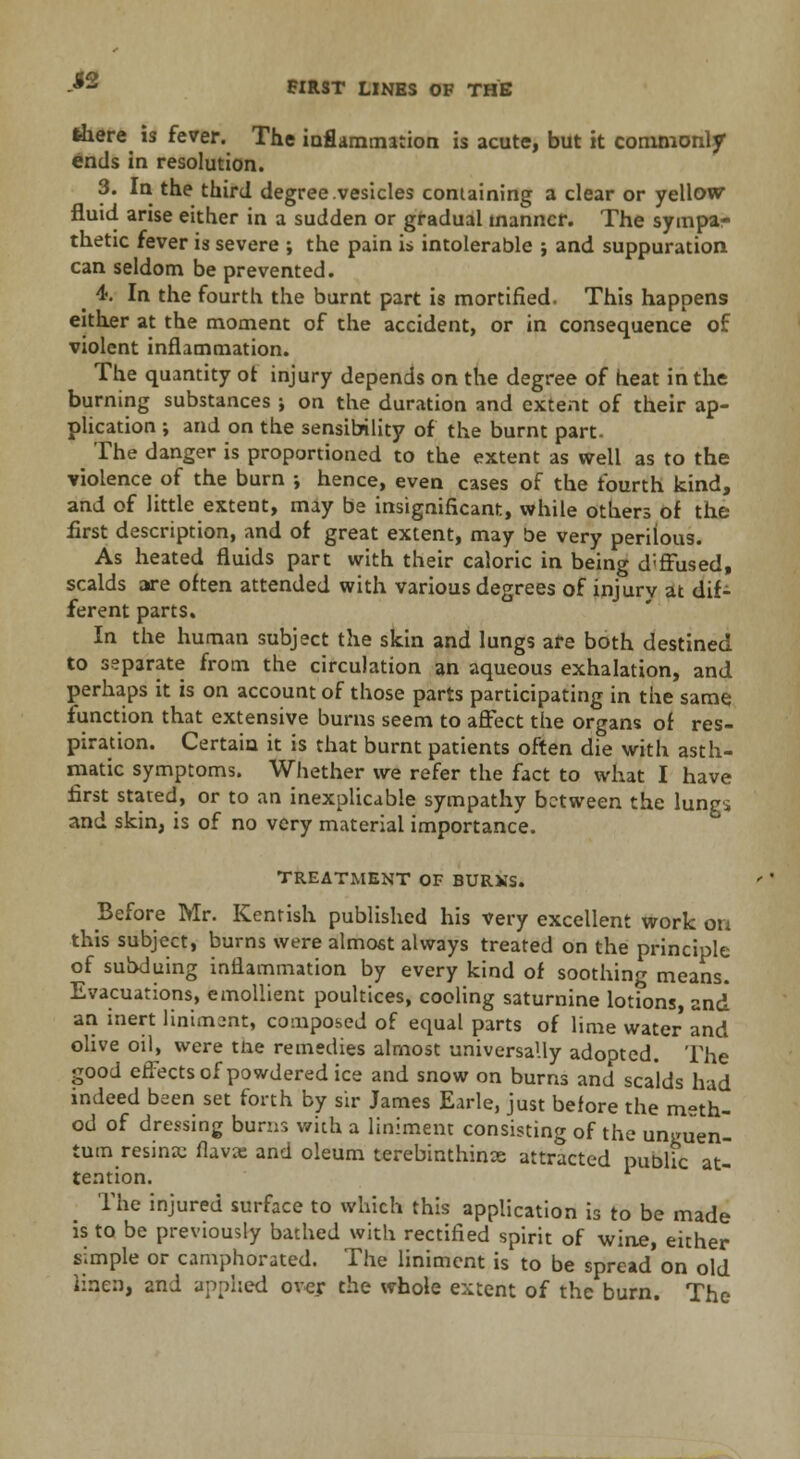 H FIRST LINES OF THE there is fever. The inflammation is acute, but it commonly ends in resolution. 3. In the third degree vesicles containing a clear or yellow fluid arise either in a sudden or gradual manner. The sympar thetic fever is severe ; the pain is intolerable ; and suppuration can seldom be prevented. 4. In the fourth the burnt part is mortified. This happens either at the moment of the accident, or in consequence of violent inflammation. The quantity ot injury depends on the degree of heat in the burning substances ; on the duration and extent of their ap- plication ; and on the sensibility of the burnt part- The danger is proportioned to the extent as well as to the violence of the burn ; hence, even cases of the fourth kind, and of little extent, may be insignificant, while others of the first description, and of great extent, may be very perilous. As heated fluids part with their caloric in being d;ffused, scalds are often attended with various degrees of injury at dif- ferent parts. In the human subject the skin and lungs are both destined to separate from the circulation an aqueous exhalation, and perhaps it is on account of those parts participating in the same function that extensive burns seem to affect the organs of res- piration. Certain it is that burnt patients often die with asth- matic symptoms. Whether we refer the fact to what I have first stated, or to an inexplicable sympathy between the lungs and skin, is of no very material importance. TREATMENT OF BURXS. Before Mr. Kentish published his very excellent work on this subject, burns were almost always treated on the principle of subduing inflammation by every kind of soothing means. Evacuations, emollient poultices, cooling saturnine lotions, and an inert liniment, composed of equal parts of lime water and olive oil, were tne remedies almost universally adopted. The good effects of powdered ice and snow on burns and scalds had indeed been set forth by sir James Earle, just before the meth- od of dressing burns with a liniment consisting of the uneuen- tum resinsc flava: and oleum terebinthince attracted public at- tention. The injured surface to which this application is to be made is to be previously bached with rectified spirit of wine, either simple or camphorated. The liniment is to be spread on old linen, and applied over the whole extent of the burn. The
