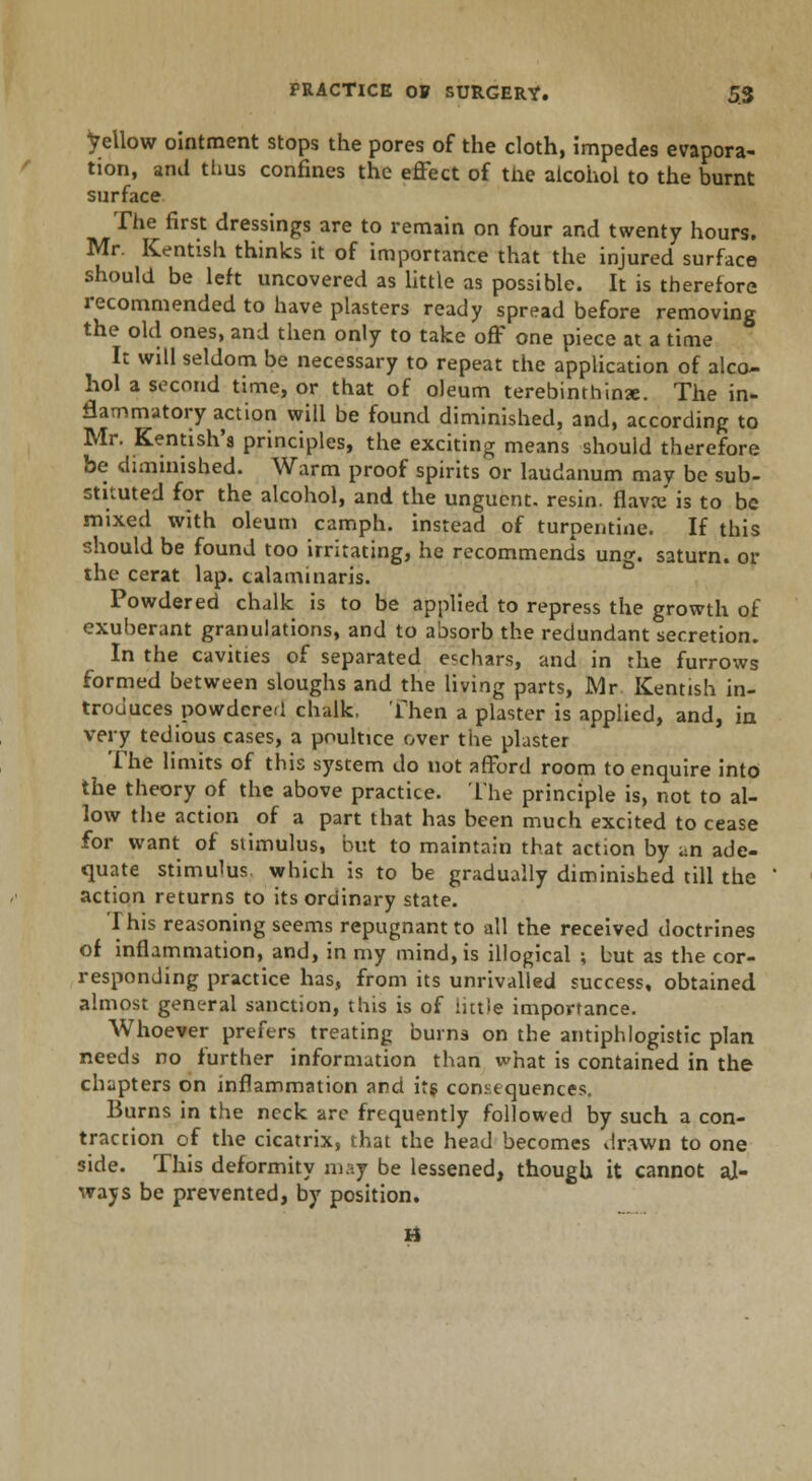 fellow ointment stops the pores of the cloth, impedes evapora- tion, and thus confines the effect of the alcohol to the burnt surface The first dressings are to remain on four and twenty hours. Mr. Kentish thinks it of importance that the injured surface should be left uncovered as little as possible. It is therefore recommended to have plasters ready spread before removing the old ones, and then only to take off one piece at a time It will seldom be necessary to repeat the application of alco- hol a second time, or that of oleum terebinthinae. The in- flammatory action will be found diminished, and, according to Mr. Kentish's principles, the exciting means should therefore be diminished. Warm proof spirits or laudanum may be sub- stituted for the alcohol, and the unguent, resin, flavai is to be mixed with oleum camph. instead of turpentine. If this should be found too irritating, he recommends ung. saturn. or the cerat lap. calaminaris. Powdered chalk is to be applied to repress the growth of exuberant granulations, and to absorb the redundant secretion. In the cavities of separated eschars, and in the furrows formed between sloughs and the living parts, Mr. Kentish in- troduces powdered chalk, Then a plaster is applied, and, in very tedious cases, a poultice over the plaster The limits of this system do not afford room to enquire into the theory of the above practice. The principle is, not to al- low the action of a part that has been much excited to cease for want of stimulus, but to maintain that action by an ade- quate stimulus which is to be gradually diminished till the action returns to its ordinary state. This reasoning seems repugnant to all the received doctrines of inflammation, and, in my mind, is illogical ; but as the cor- responding practice has, from its unrivalled success, obtained almost general sanction, this is of ntt>e importance. Whoever prefers treating burns on the antiphlogistic plan needs no further information than what is contained in the chapters on inflammation and its consequences. Burns in the neck are frequently followed by such a con- traction of the cicatrix, that the head becomes drawn to one side. This deformity may be lessened, though it cannot aj- ways be prevented, by position. H