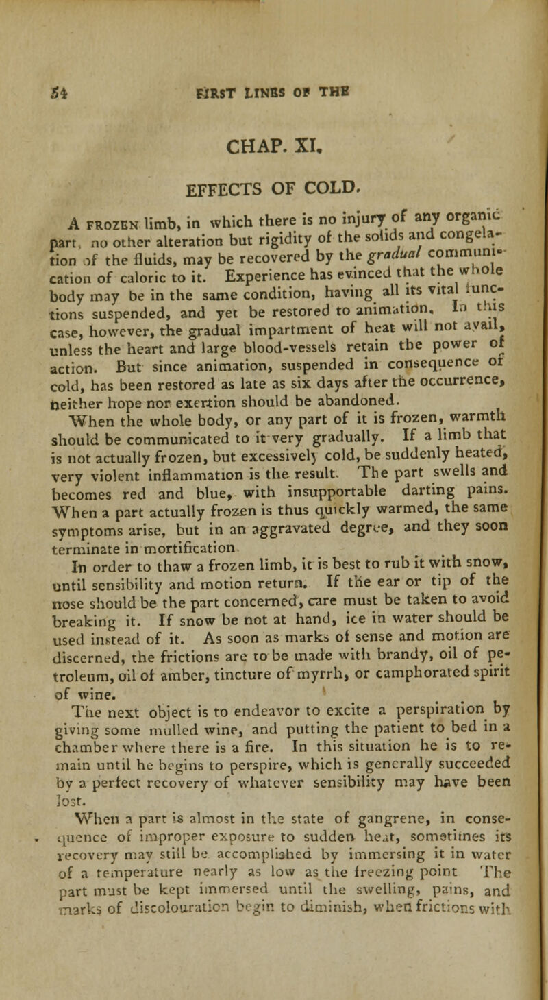 CHAP. XI. EFFECTS OF COLD. A frozen limb, in which there is no injury of any organic part, no other alteration but rigidity of the solids and congela- tion of the fluids, may be recovered by the gradual communi- cation of caloric to it. Experience has evinced that the whole body may be in the same condition, having all its vital func- tions suspended, and yet be restored to animation. In this case, however, the gradual impartment of heat will not avail, unless the heart and large blood-vessels retain the power of action. But since animation, suspended in consequence or cold, has been restored as late as six days after the occurrence, neither hope nor exertion should be abandoned. When the whole body, or any part of it is frozen, warmth should be communicated to it very gradually. If a limb that is not actually frozen, but excessivel) cold, be suddenly heated, very violent inflammation is the result. The part swells and becomes red and blue, with insupportable darting pains. When a part actually frozen is thus quickly warmed, the same symptoms arise, but in an aggravated degree, and they soon terminate in mortification In order to thaw a frozen limb, it is best to rub it with snow, until sensibility and motion return. If the ear or tip of the nose should be the part concerned, care must be taken to avoid breaking it. If snow be not at hand, ice in water should be used instead of it. As soon as marks oi sense and motion are discerned, the frictions are to be made with brandy, oil of pe- troleum, oil of amber, tincture of myrrh, or camphorated spirit of wine. The next object is to endeavor to excite a perspiration by giving some mulled wine, and putting the patient to bed in a chamber where there is a fire. In this situation he is to re- main until he begins to perspire, which is generally succeeded by a perfect recovery of whatever sensibility may have been lost. When a part is almost in the state of gangrene, in conse- quence of improper exposure to sudden heat, sometimes its recovery may still be accomplished by immersing it in water of a temperature nearly as low as the freezing point The part must be kept immersed until the swelling, pains, and marks of discolouration begin to diminish, when frictions with