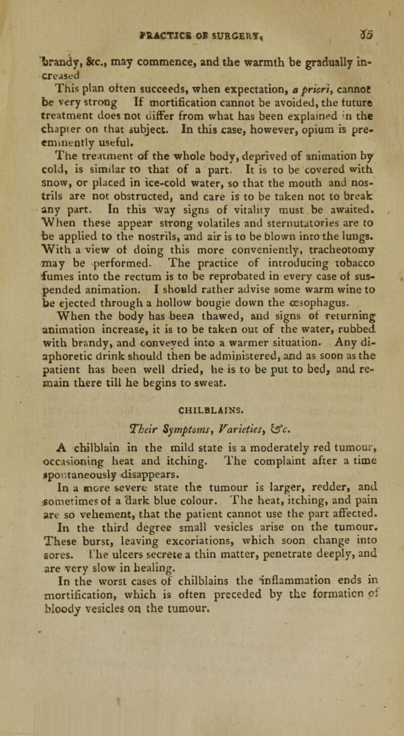 brandy, Sec, may commence, and the warmth be gradually in- creased This plan often succeeds, when expectation, a priori, cannot be very strong If mortification cannot be avoided, the tuture treatment does not uiffer from what has been explained ;n the chapter on that subject. In this case, however, opium is pre- eminently useful. The treatment of the whole body, deprived of animation by cold, is similar to that of a part. It is to be covered with snow, or placed in ice-cold water, so that the mouth and nos- trils are not obstructed, and care is to be taken not to break any part. In this way signs of vitality must be awaited. When these appear strong volatiles and sternutatories are to be applied to the nostrils, and air is to be blown into the lungs. With a view ot doing this more conveniently, tracheotomy may be performed. The practice of introducing tobacco fumes into the rectum is to be reprobated in every case ot sus- pended animation. I should rather advise some warm wine to be ejected through a hollow bougie down the oesophagus. When the body has been thawed, and signs ot returning animation increase, it is to be taken out of the water, rubbed with brandy, and conveyed into a warmer situation. Any di- aphoretic drink should then be administered, and as soon as the patient has been well dried, he is to be put to bed, and re- main there till he begins to sweat. CHILBLAINS. Their Symptoms, Varieties, &c. A chilblain in the mild state is a moderately red tumour, occasioning heat and itching. The complaint after a time •po-.'.taneously disappears. In a more severe state the tumour is larger, redder, and sometimes of a dark blue colour. The heat, itching, and pain art so vehement, that the patient cannot use the part affected. In the third degree small vesicles arise on the tumour. These burst, leaving excoriations, which soon change into sores. The ulcers secrete a thin matter, penetrate deeply, and are very slow in healing. In the worst cases of chilblains the inflammation ends in mortification, which is often preceded by the formation ot bloody vesicles on the tumour.