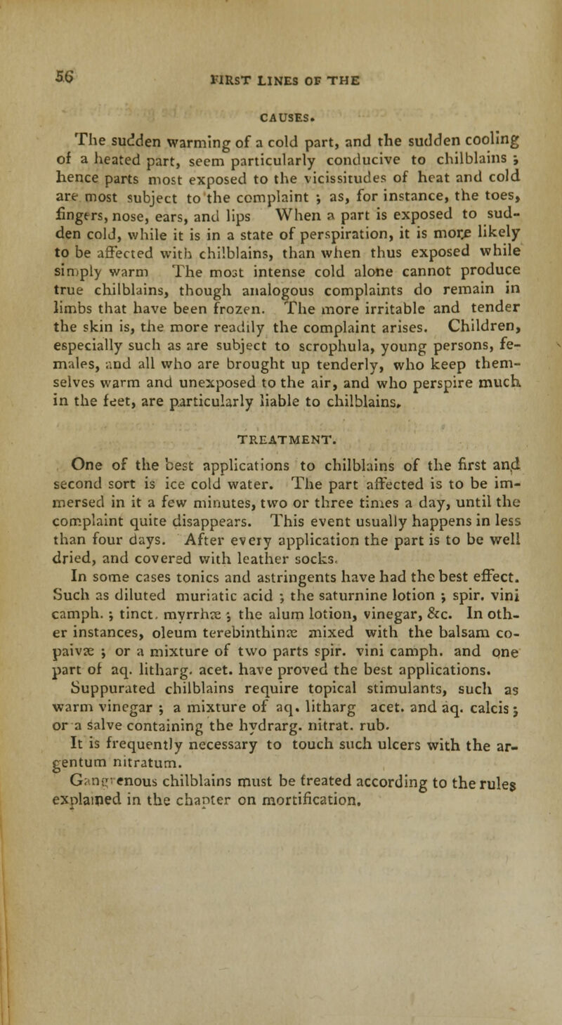 CAUSES. The sudden warming of a cold part, and the sudden cooling of a heated part, seem particularly conducive to chilblains ; hence parts most exposed to the vicissitudes of heat and cold are most subject to the complaint ; as, for instance, the toes, lingtrs, nose, ears, and lips When a part is exposed to sud- den cold, while it is in a state of perspiration, it is more likely to be affected with chilblains, than when thus exposed while simply warm The most intense cold alone cannot produce true chilblains, though analogous complaints do remain in limbs that have been frozen. The more irritable and tender the skin is, the more readdy the complaint arises. Children, especially such as are subject to scrophula, young persons, fe- males, and all who are brought up tenderly, who keep them- selves warm and unexposed to the air, and who perspire much, in the feet, are particularly liable to chilblains, TREATMENT. One of the best applications to chilblains of the first and. second sort is ice cold water. The part affected is to be im- mersed in it a few minutes, two or three times a day, until the complaint quite disappears. This event usually happens in less than four days. After every application the part is to be well dried, and covered with leather socks. In some cases tonics and astringents have had the best effect. Such as diluted muriatic acid ; the saturnine lotion j spir. vini camph. -, tinct. myrrhre •, the alum lotion, vinegar, &c. In oth- er instances, oleum terebinthinre mixed with the balsam co- paiva; ; or a mixture of two parts spir. vini camph. and one part of aq. litharg. acet. have proved the best applications. Suppurated chilblains require topical stimulants, such as warm vinegar ; a mixture of aq. litharg acet. and aq. calcis j or a Salve containing the hydrarg. nitrat. rub. It is frequently necessary to touch such ulcers with the ar- gentum nitratum. Gangrenous chilblains must be freated according to the rules explained in the chanter on mortification.