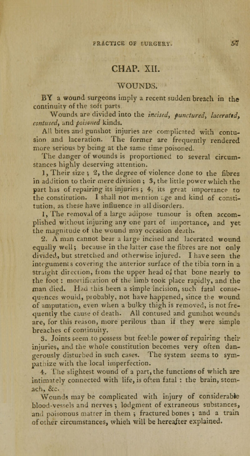 CHAP. XII. WOUNDS. BY a wound surgeons imply a recent sudden breach in the continuity of the soft parts Wounds are divided into the incised, punctured, lacerattd, contused, and poisoned kinds. Ail bites and gunshot injuries are complicated with contu- sion and laceration. The former are frequently rendered more serious by being at the same time poisoned. The danger of wounds is proportioned to several circum- stances highly deserving attention. 1, Their size ; 2, the degree of violence done to the fibres in addition to their mere division ; 3, the little power which the part has of repairing its injuries ; 4, its great importance to the constitution. I shall not mention i.ge and kind of consti- tution, as these have influence in all disorders. 1. The removal of a large adipose tumour is often accom- plished without injuring any one part of importance, and yet the magnitude of the wound may occasion death. 2. A man cannot bear a large incised and lacerated wound equally well; because in the latter case the fibres are not only divided, but stretched and otherwise injured. I have seen the integuments covering the anterior surface of the tibia torn in a Straight direction, fiom the upper head oi that bone nearly to the foot: mortification of tht limb took place rapidly, and the man died. H.ui vbis been a simple incision, such fatal conse- quences wouid, probably, not have happened, since the wound of amputation, even when a bulky thigh is removed, is not fre- quently the cause or death. All contused and gunshot wounds are, for this reason, more perilous than if they were simple breaches cf continuity. 3. Joints seem to possess but feeble power of repairing their injuries, and the whole constitution becomes very often dan- gerously disturbed in such cases. The system seems to sym- pathize with the local imperfection. •1. [he slightest wound of a part, the functions of which are intimately connected with life, is often fatal : the brain, stom- ach, &c Wounds may be complicated with injury of considerable blood-vessels and nerves •, lodgment of extraneous substances, an<] poisonous matrer in them ; fractured bones ; and a train of other circumstances, which will be hereafter explained.