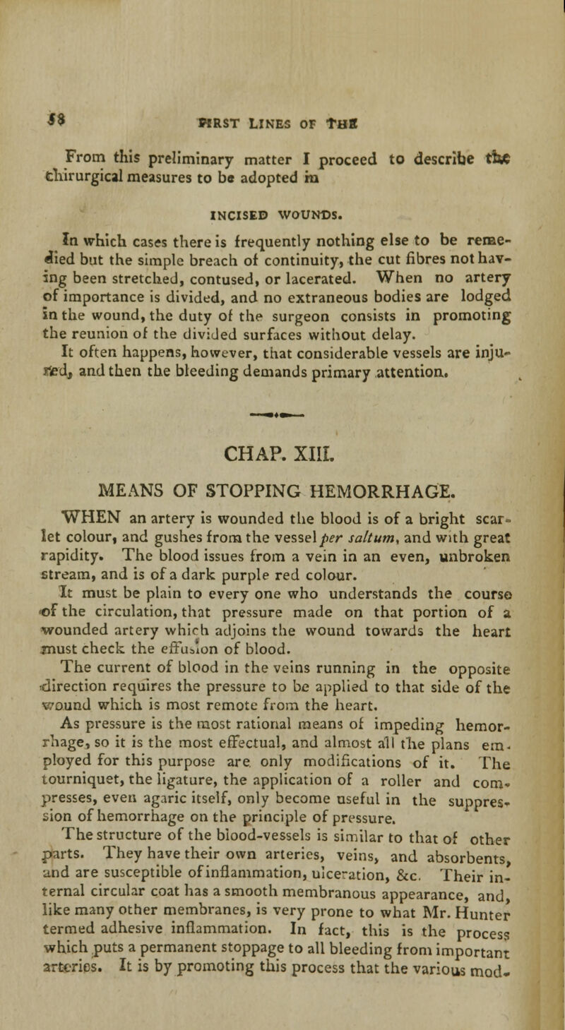 From this preliminary matter I proceed to describe tisc thirurgical measures to be adopted ra INCISED WOUNDS. In which cases there is frequently nothing else to be reme- died but the simple breach of continuity, the cut fibres not hav- ing been stretched, contused, or lacerated. When no artery of importance is divided, and no extraneous bodies are lodged in the wound, the duty of the surgeon consists in promoting the reunion of the divided surfaces without delay. It often happens, however, that considerable vessels are inju- red, and then the bleeding demands primary attention. CHAP. XIII. MEANS OF STOPPING HEMORRHAGE. WHEN an artery is wounded the blood is of a bright scar- let colour, and gushes from the vessel per salt urn, and with great rapidity. The blood issues from a vein in an even, unbroken stream, and is of a dark purple red colour. It must be plain to every one who understands the course •of the circulation, that pressure made on that portion of a wounded artery which adjoins the wound towards the heart must check the effusion of blood. The current of blood in the veins running in the opposite •direction requires the pressure to be applied to that side of the wound which is most remote from the heart. As pressure is the most rational means of impeding hemor- rhage, so it is the most effectual, and almost all the plans em< ployed for this purpose are. only modifications of it. The tourniquet, the ligature, the application of a roller and com* presses, even agaric itself, only become useful in the suppres- sion of hemorrhage on the principle of pressure. The structure of the blood-vessels is similar to that of other parts. They have their own arteries, veins, and absorbents, und are susceptible of inflammation, ulceration, &c. Their in- ternal circular coat has a smooth membranous appearance, and like many other membranes, is very prone to what Mr. Hunter termed adhesive inflammation. In fact, this is the process which puts a permanent stoppage to all bleeding from important arteries. It is by promoting this process that the various mod*