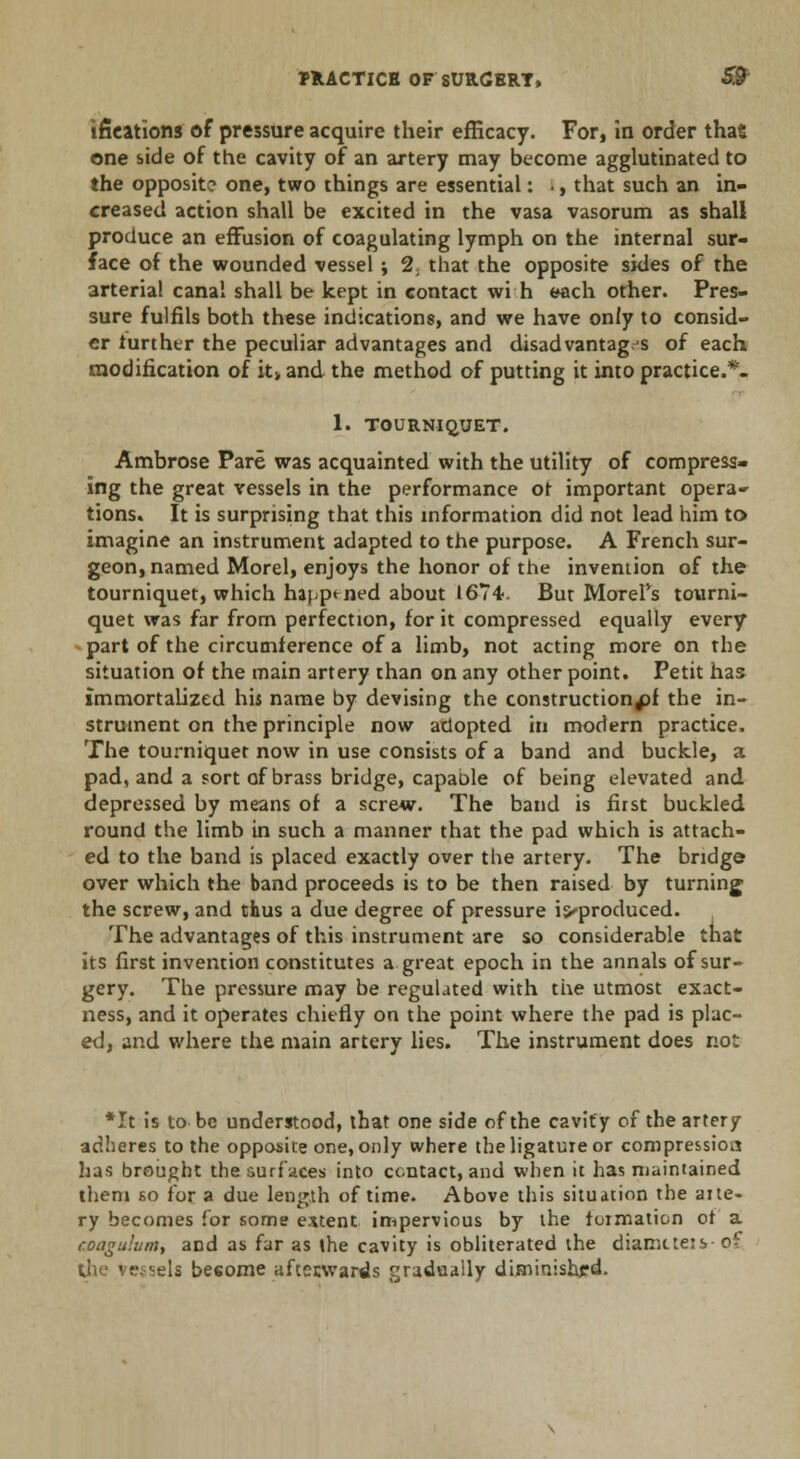 ifieations of pressure acquire their efficacy. For, in order tha£ one side of the cavity of an artery may become agglutinated to the opposite one, two things are essential: I, that such an in- creased action shall be excited in the vasa vasorum as shall produce an effusion of coagulating lymph on the internal sur- face of the wounded vessel ; 1, that the opposite sides of the arterial canal shall be kept in contact wi h each other. Pres- sure fulfils both these indications, and we have only to consid- er further the peculiar advantages and disadvantag.s of each modification of it> and the method of putting it into practice.*. 1. TOURNIQUET. Ambrose Pare was acquainted with the utility of compress- ing the great vessels in the performance ot important opera- tions. It is surprising that this information did not lead him to imagine an instrument adapted to the purpose. A French sur- geon, named Morel, enjoys the honor of the invention of the tourniquet, which happened about 1674. But Morel's tourni- quet was far from perfection, for it compressed equally every part of the circumference of a limb, not acting more on the situation of the main artery than on any other point. Petit has immortalized his name by devising the construction^ the in- strument on the principle now adopted in modern practice. The tourniquet now in use consists of a band and buckle, a pad, and a sort of brass bridge, capable of being elevated and depressed by means of a screw. The band is first buckled round the limb in such a manner that the pad which is attach- ed to the band is placed exactly over the artery. The bridge? over which the band proceeds is to be then raised by turning the screw, and thus a due degree of pressure i^produced. The advantages of this instrument are so considerable that its first invention constitutes a. great epoch in the annals of sur- gery. The pressure may be regulated with the utmost exact- ness, and it operates chiefly on the point where the pad is plac- ed, and where the main artery lies. The instrument does not *It is to be understood, that one side of the cavity of the artery adheres to the opposite one, only where the ligature or compression has brought the surfaces into contact, and when it has maintained them so for a due length of time. Above this situation the aite- ry becomes for some extent impervious by the formation of a coagulum, and as far as the cavity is obliterated the diameters of the vc^els besome aftecwards gradually diminished.