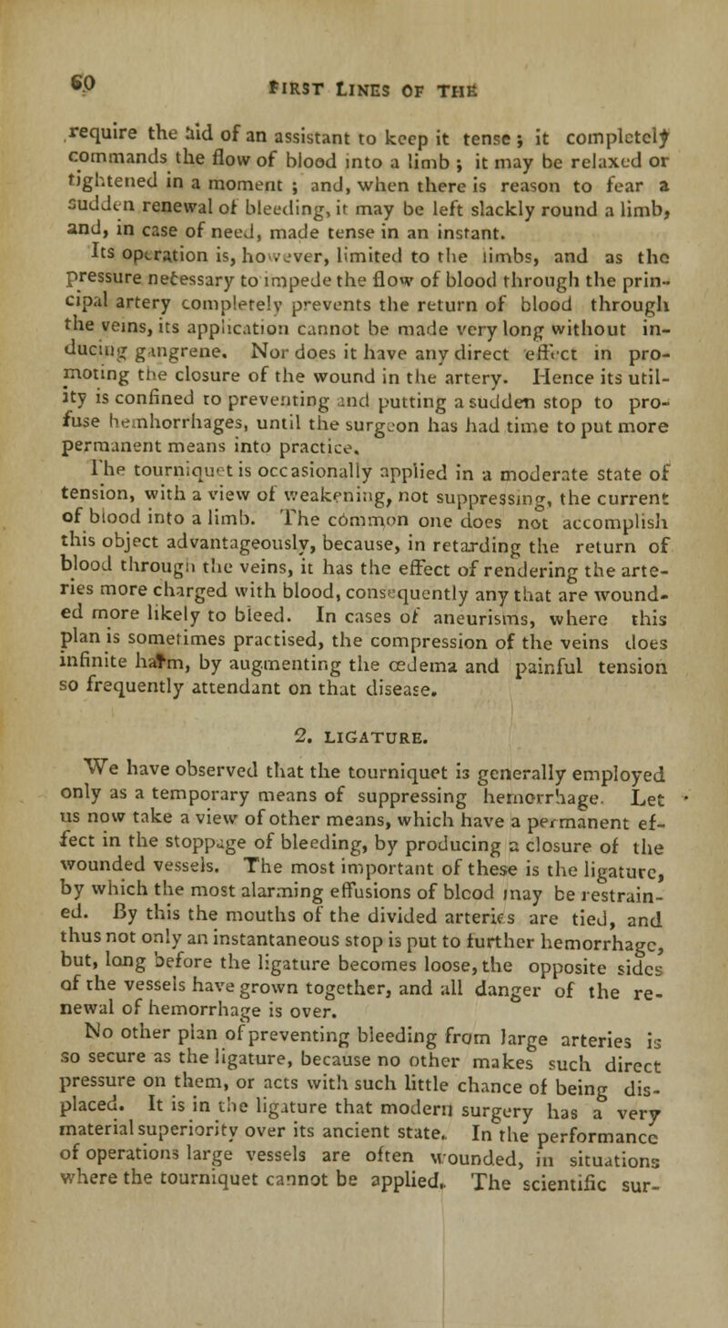 require the aid of an assistant to keep it tense-, it completely commands the flow of blood into a limb ; it may be relaxed or tightened in a moment ; and, when there is reason to fear a sudden renewal of bleeding, it may be left slackly round a limb, and, in case of neeJ, made tense in an instant. Its operation is, ho.vver, limited to the limbs, and as the pressure necessary to impede the flow of blood through the prin- cipal artery completely prevents the return of blood through the veins, its application cannot be made very long without in- ducing gangrene. Nor does it have any direct effect in pro- moting the closure of the wound in the artery. Hence its util- ity is confined ro preventing and putting a sudden stop to pro- fuse hemhorrhages, until the surgeon has had time to put more permanent means into practice. The tourniquet is occasionally applied in a moderate state of tension, with a view of weakening, not suppressing, the current of blood into a limb. The cbmmon one does not accomplish this object advantageously, because, in retarding the return of blood through the veins, it has the effect of rendering the arte- ries more charged with blood, consequently any that are wound- ed more likely to bleed. In cases of aneurisms, where this plan is sometimes practised, the compression of the veins does infinite hatm, by augmenting the cedema and painful tension so frequently attendant on that disease. 2. LIGATURE. We have observed that the tourniquet is generally employed only as a temporary means of suppressing hemorrhage. Let us now take a view of other means, which have a permanent ef- fect in the stoppage of bleeding, by producing a closure of the wounded vessels. The most important of these is the ligature, by which the most alarming effusions of blcod may be restrain- ed. By this the mouths of the divided arteries are tied, and thus not only an instantaneous stop is put to further hemorrhage, but, long before the ligature becomes loose, the opposite sides of the vessels have grown together, and all danger of the re- newal of hemorrhage is over. No other plan of preventing bleeding from large arteries is so secure as the ligature, because no other makes such direct pressure on them, or acts with such little chance of being dis- placed. It is in the ligature that modern surgery has a very material superiority over its ancient state.. In the performance of operations large vessels are often wounded, in situations where the tourniquet cannot be applied. The scientific sur-