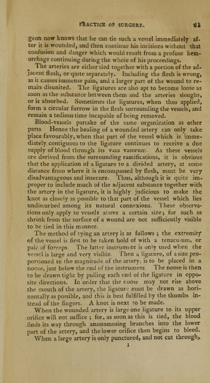 geon now knows that he can tie such a vessel immediately af- ter it is wounded, and then continue his incisions without that confusion and danger which would result from a profuse hem- orrhage continuing during the whole of his proceedings. The arteries are either tied together with a portion of the ad- jacent flesh, or quite separately. Including the flesh is wrong, as it causes immense pain, and a larger part ot the wound to re- main disunited. The ligatures are also apt to become loose as soon as the substance between them and the arteries sloughs, or is absorbed. Sometimes the ligatures, when thus applied, form a circular furrow in the flesh surrounding the vessels, and remain a tedious time incapable of being removed. Blood-vessels partake of the same organization as other parts Hence the healing of a wounded artery can only take place favourably, when that part of the vessel which is imme- diately contiguous to the ligature continues to receive a due supply of blood through its vasa vasorum. As these vessels are derived from the surrounding ramifications, it is obvious that the application of a ligature to a divided artery, at some distance from where it is encompassed by flesh, must be very disadvantageous and insecure. Thus, although it is quite im- proper to include much of the adjacent substance together with the artery in the ligature, it is highly judicious to make the knot as closely as possible to that part of the vessel which lies undisturbed among its natural connexions. 1 hese observa- tions only apply to vessels anove a certain size; for such as shrink from the surface of a wound are not sufficiently visible to be tied in this manner. The method of tying an artery is as follows ; the extremity of the vessel is first to be taken hold of with a tenacu.um. or pair of forreps The latter instrument is only used when the vessel is large and very visible. Then a ligature, of a size pro- portioned to the magnitude of the artery- is to be placed in a noose, just below the end of trie instrument The noose is then to be drawn tight by pulling each end ot the ligature in oppo- site directions. In order that the noose may not rise above the mouth of the artery, the ligature must be drawn as hori- zontally as possible, and this is best fulfilled by the thumbs in- stead of the fingers. A knot is next to be made. When the wounded artery is large one ligature to its upper orifice will not suffice ; for, as soon as this is tied, the blood finds its way through anastomosing branches into the lower part of the artery, and the lower orifice then begins to bleed. When a large artery is only punctured, and not cut through, i