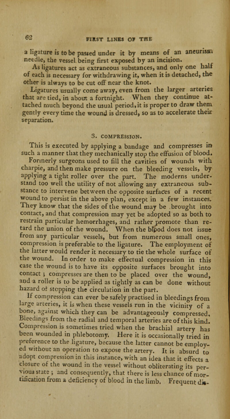 a ligature is to be passed under it by means of an aneurism needle, the vessel being first exposed by an incision. As ligatures act as extraneous substances, and only one half of each is necessary for withdrawing it, when it is detached, the other is always to be cut off near the knot. Ligatures usually come away, even from the larger arteries that are tied, in about a fortnight. When they continue at- tached much beyond the usual period, it is proper to draw them gently every time the wound is dressed, so as to accelerate their separation. 3. COMPRESSION. This is executed by applying a bandage and compresses in such a manner that they mechanically stop the effusion of blood. Formerly surgeons used to fill the cavities of wounds with charpie, and then make pressure on the bleeding vessels, by applying a tight roller over the part. The moderns under- stand too well the utility of not allowing any extraneous sub- stance to intervene between the opposite surfaces of a recent wound to persist in the above plan, except in a few instances. They know that the sides of the wound may be brought into contact, and that compression may yet be adopted so as both to restrain particular hemorrhages, and rather promote than re- tard the union of the wound. When the Wpod does not issue from any particular vessels, but from numerous small ones, compression is preferable to the ligature. The employment of the latter would render it necessary to tie the whole surface of the wound. In order to make effectual compression in this case the wound is to have its opposite surfaces brought into contact ; compresses are then to be placed over the wound, and a roller is to be applied as tightly as can be done without hazard of stepping the circulation in the part. If compression can ever be safely practised in bleedings from large arteries, it is when these vessels run in the vicinity of a bone, against which they can be advantageously compressed. Bleedings from the radial and temporal arteries are of this kind. Compression is sometimes tried when the brachial artery has been wounded in phlebotomy. Here it is occasionally tried in preference to the ligature, because the latter cannot be employ- ed without an operation to expose the artery. It is absurd to adopt compression in this instance, with an idea that it effects a closure of the wound in the vessel without obliterating its per- vious state ; and consequently, that there is less chance of mor- tification from a deficiency of blood in the limb. Frequent d»-