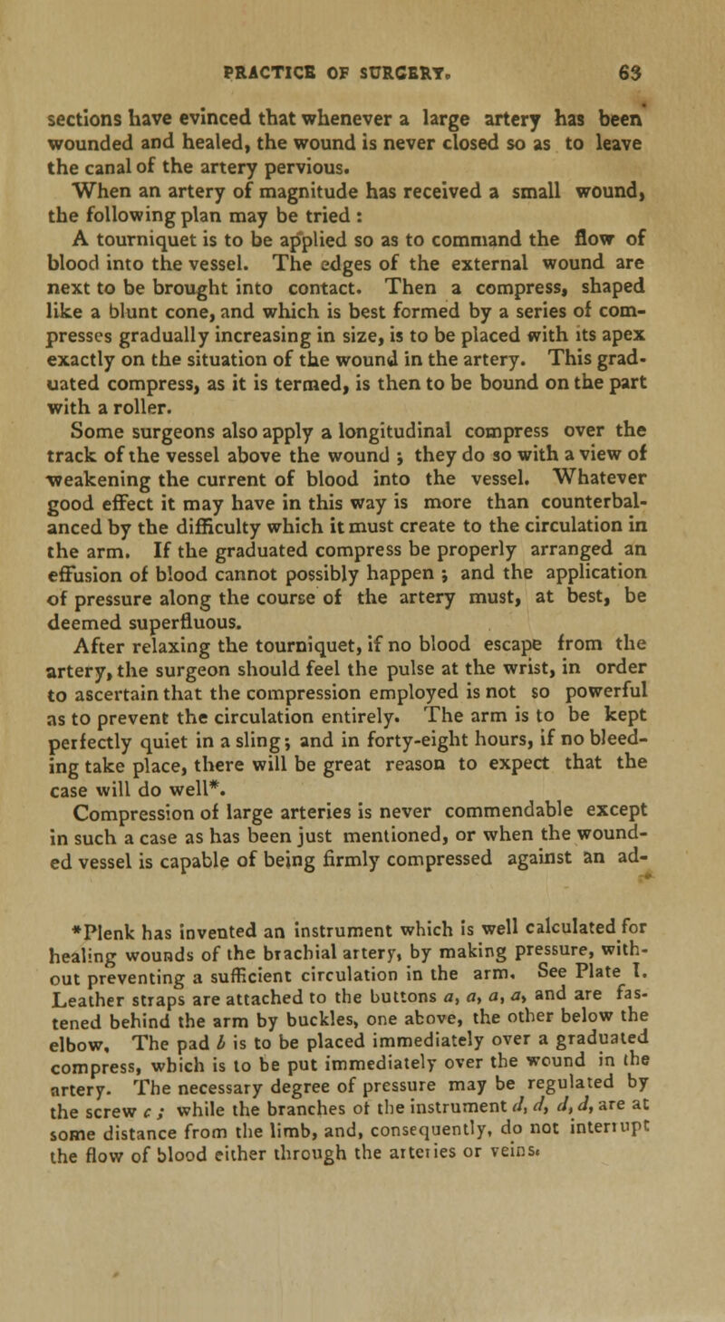 sections have evinced that whenever a large artery has been wounded and healed, the wound is never closed so as to leave the canal of the artery pervious. When an artery of magnitude has received a small wound, the following plan may be tried : A tourniquet is to be ap'plied so as to command the flow of blood into the vessel. The edges of the external wound are next to be brought into contact. Then a compress, shaped like a blunt cone, and which is best formed by a series of com- presses gradually increasing in size, is to be placed with its apex exactly on the situation of the wound in the artery. This grad- uated compress, as it is termed, is then to be bound on the part with a roller. Some surgeons also apply a longitudinal compress over the track of the vessel above the wound -, they do so with a view of weakening the current of blood into the vessel. Whatever good effect it may have in this way is more than counterbal- anced by the difficulty which it must create to the circulation in the arm. If the graduated compress be properly arranged an effusion of blood cannot possibly happen ; and the application of pressure along the course of the artery must, at best, be deemed superfluous. After relaxing the tourniquet, if no blood escape from the artery, the surgeon should feel the pulse at the wrist, in order to ascertain that the compression employed is not so powerful as to prevent the circulation entirely. The arm is to be kept perfectly quiet in a sling; and in forty-eight hours, if no bleed- ing take place, there will be great reason to expect that the case will do well*. Compression of large arteries is never commendable except in such a case as has been just mentioned, or when the wound- ed vessel is capable of being firmly compressed against an ad- *PIenk has invented an instrument which is well calculated for healing wounds of the brachial artery, by making pressure, with- out preventing a sufficient circulation in the arm. See Plate I. Leather straps are attached to the buttons a, a, a, ay and are fas- tened behind the arm by buckles, one above, the other below the elbow. The pad I is to be placed immediately over a graduated compress, which is to be put immediately over the wound in the artery. The necessary degree of pressure may be regulated by the screw c ; while the branches ot the instrument J, d, dtd, are at some distance from the limb, and, consequently, do not intenupt the flow of blood either through the aiteiies or veins.