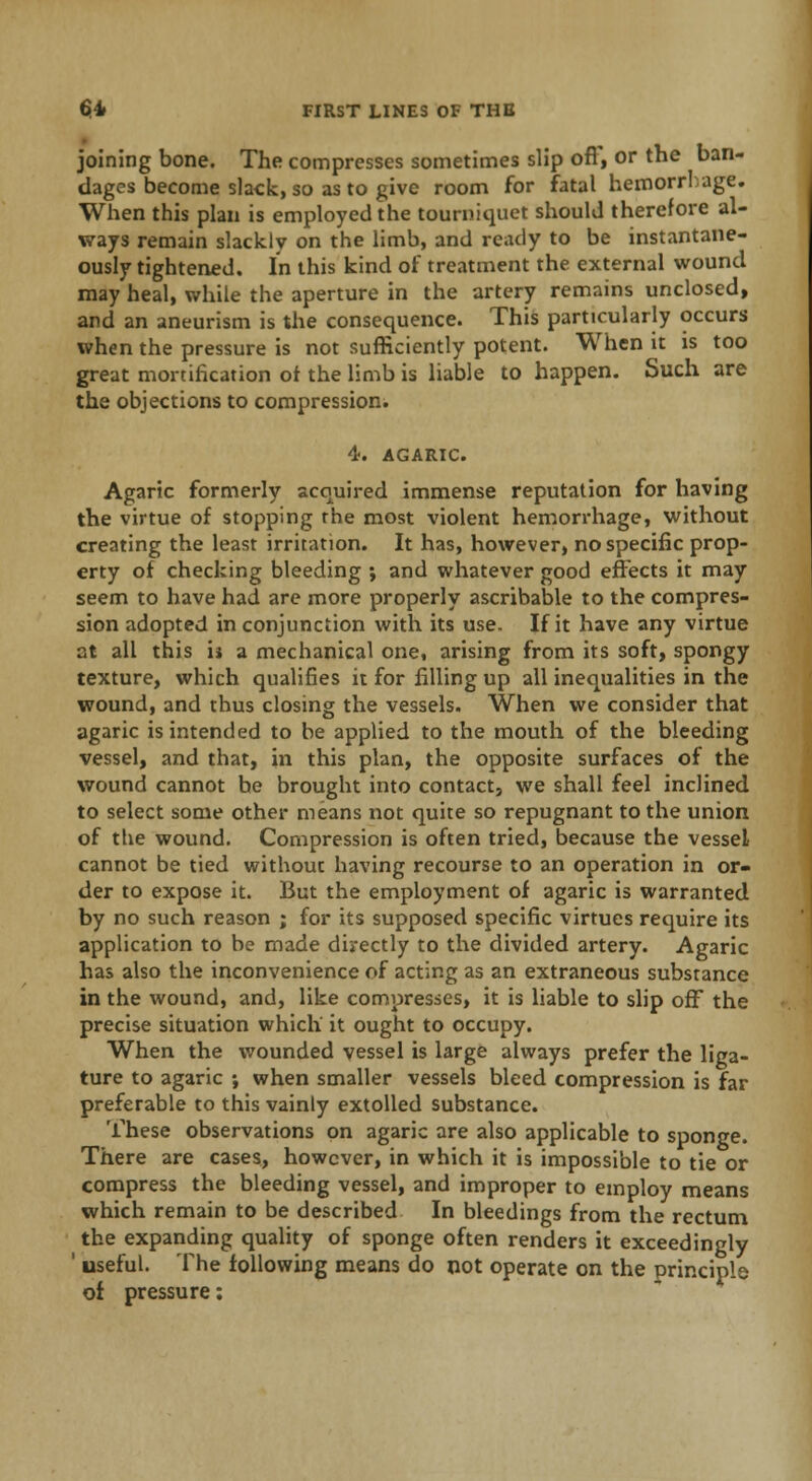 joining bone. The compresses sometimes slip ofT, or the ban- dages become slack, so as to give room for fatal hemorrhage. When this plan is employed the tourniquet should therefore al- ways remain slackly on the limb, and ready to be instantane- ously tightened. In this kind of treatment the external wound may heal, while the aperture in the artery remains unclosed, and an aneurism is the consequence. This particularly occurs when the pressure is not sufficiently potent. When it is too great mortification of the limb is liable to happen. Such are the objections to compression. 4. AGARIC. Agaric formerly acquired immense reputation for having the virtue of stopping the most violent hemorrhage, without creating the least irritation. It has, however, no specific prop- erty of checking bleeding ; and whatever good effects it may seem to have had are more properly ascribable to the compres- sion adopted in conjunction with its use. If it have any virtue at all this i$ a mechanical one, arising from its soft, spongy texture, which qualifies it for filling up all inequalities in the wound, and thus closing the vessels. When we consider that agaric is intended to be applied to the mouth of the bleeding vessel, and that, in this plan, the opposite surfaces of the wound cannot he brought into contact, we shall feel inclined to select some other means not quite so repugnant to the union of the wound. Compression is often tried, because the vessel cannot be tied without having recourse to an operation in or- der to expose it. But the employment of agaric is warranted by no such reason ; for its supposed specific virtues require its application to be made directly to the divided artery. Agaric has also the inconvenience of acting as an extraneous substance in the wound, and, like compresses, it is liable to slip off the precise situation which it ought to occupy. When the wounded vessel is large always prefer the liga- ture to agaric ; when smaller vessels bleed compression is far preferable to this vainly extolled substance. These observations on agaric are also applicable to sponge. There are cases, however, in which it is impossible to tie or compress the bleeding vessel, and improper to employ means which remain to be described In bleedings from the rectum the expanding quality of sponge often renders it exceedingly ' useful. The following means do not operate on the principle of pressure: