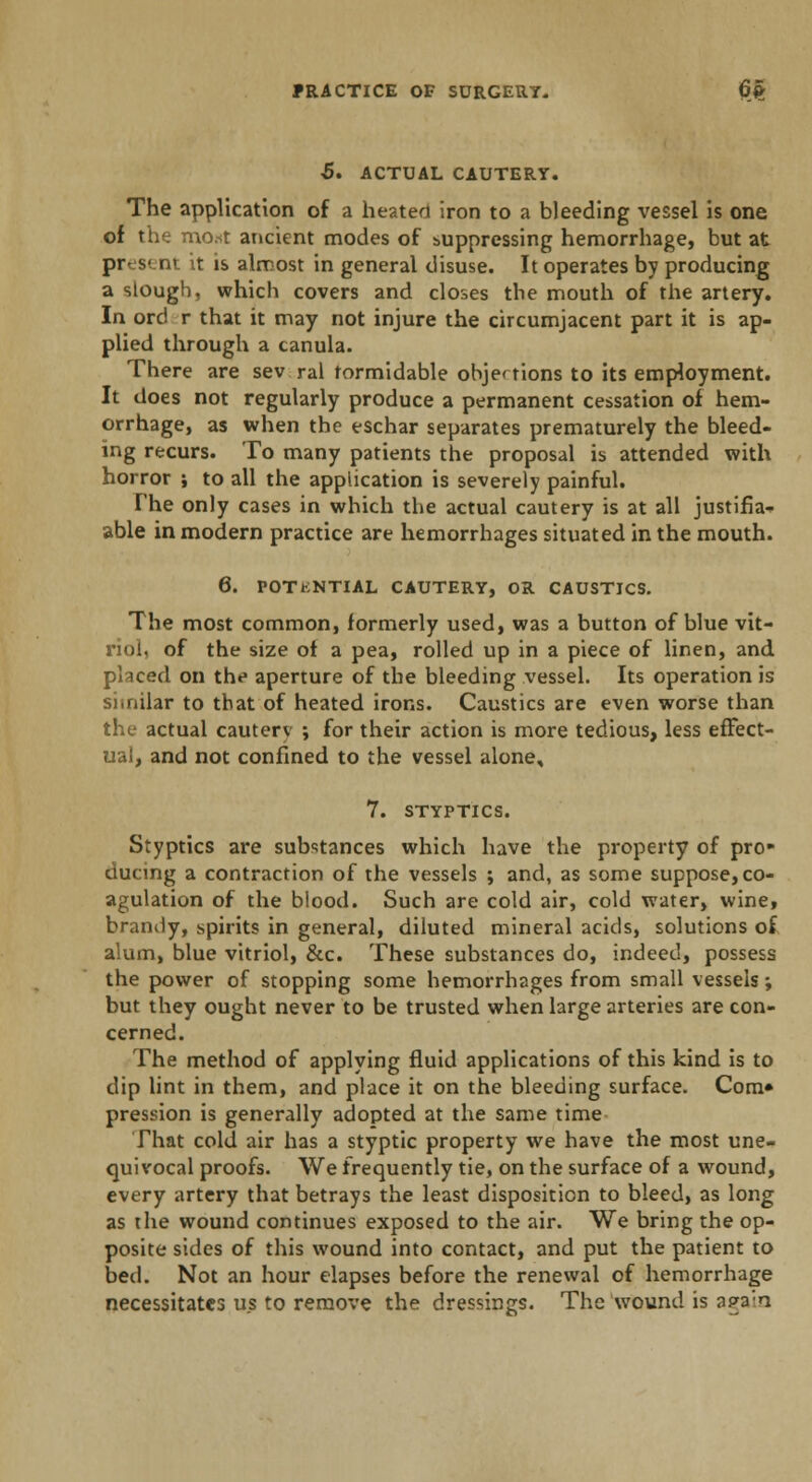 5. ACTUAL CAUTERY. The application of a heated iron to a bleeding vessel is one of the mo.st ancient modes of suppressing hemorrhage, but at present it is almost in general disuse. It operates by producing a slough, which covers and closes the mouth of the artery. In ord r that it may not injure the circumjacent part it is ap- plied through a canula. There are sev ral formidable objections to its employment. It does not regularly produce a permanent cessation of hem- orrhage, as when the eschar separates prematurely the bleed- ing recurs. To many patients the proposal is attended with horror ; to all the application is severely painful. The only cases in which the actual cautery is at all justifia- able in modern practice are hemorrhages situated in the mouth. 6. POTENTIAL CAUTERY, OR CAUSTICS. The most common, formerly used, was a button of blue vit- riol, of the size of a pea, rolled up in a piece of linen, and placed on the aperture of the bleeding vessel. Its operation is similar to that of heated irons. Caustics are even worse than the actual cauterv ; for their action is more tedious, less effect- ual, and not confined to the vessel alone, 7. STYPTICS. Styptics are substances which have the property of pro ducing a contraction of the vessels ; and, as some suppose, co- agulation of the blood. Such are cold air, cold water, wine, brandy, spirits in general, diluted mineral acids, solutions of alum, blue vitriol, &c. These substances do, indeed, possess the power of stopping some hemorrhages from small vessels; but they ought never to be trusted when large arteries are con- cerned. The method of applying fluid applications of this kind is to dip lint in them, and place it on the bleeding surface. Com* pression is generally adopted at the same time That cold air has a styptic property we have the most une- quivocal proofs. We frequently tie, on the surface of a wound, every artery that betrays the least disposition to bleed, as long as the wound continues exposed to the air. We bring the op- posite sides of this wound into contact, and put the patient to bed. Not an hour elapses before the renewal of hemorrhage necessitates us to remove the dressings. The wound is a pa a